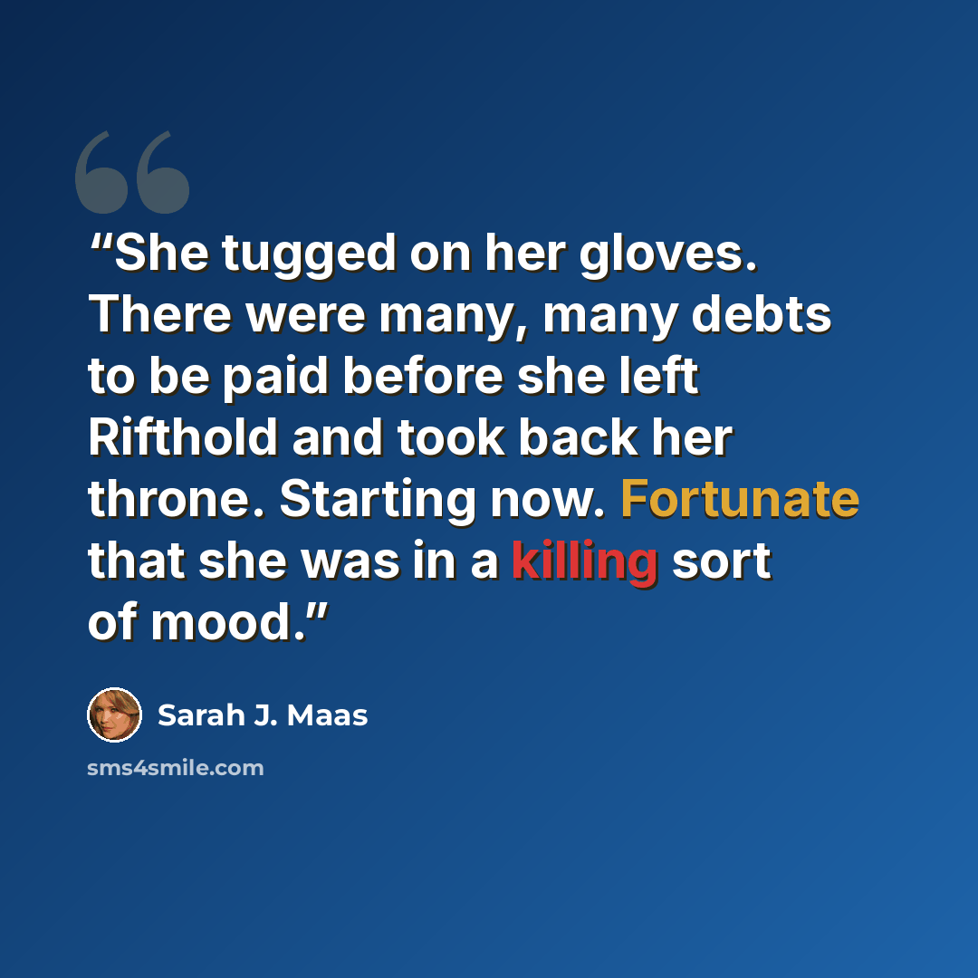 “She tugged on her gloves. There were many, many debts to be paid before she left Rifthold and took back her throne. Starting now. Fortunate that she was in a killing sort of mood.” quote by Sarah J. Maas
