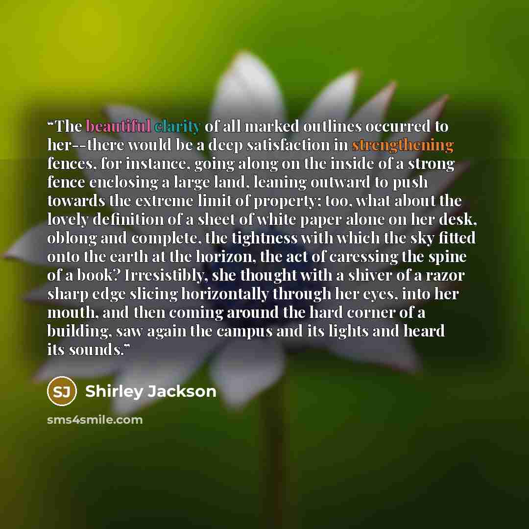 “The beautiful clarity of all marked outlines occurred to her--there would be a deep satisfaction in strengthening fences, for instance, going along on the inside of a strong fence enclosing a large land, leaning outward to push towards the extreme limit of property; too, what about the lovely…” quote by Shirley Jackson