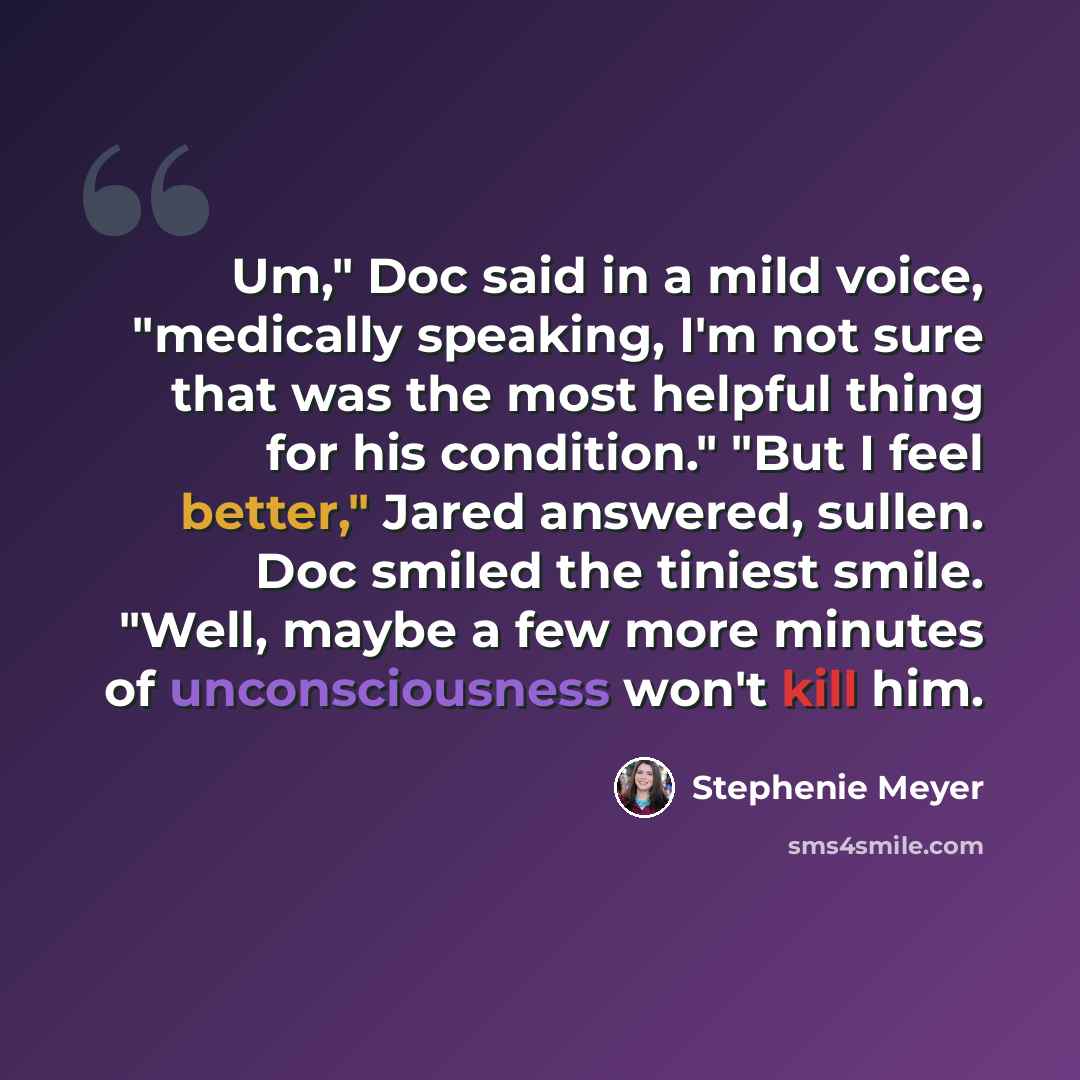 “Um," Doc said in a mild voice, "medically speaking, I'm not sure that was the most helpful thing for his condition." "But I feel better," Jared answered, sullen. Doc smiled the tiniest smile. "Well, maybe a few more minutes of unconsciousness won't kill him.” quote by Stephenie Meyer