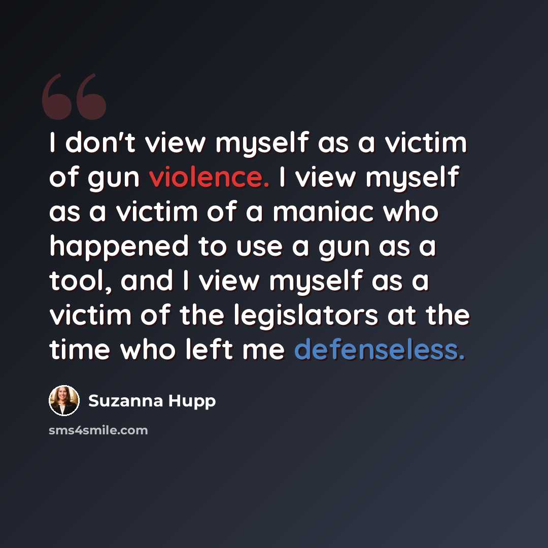 “I don't view myself as a victim of gun violence. I view myself as a victim of a maniac who happened to use a gun as a tool, and I view myself as a victim of the legislators at the time who left me defenseless.” quote by Suzanna Hupp