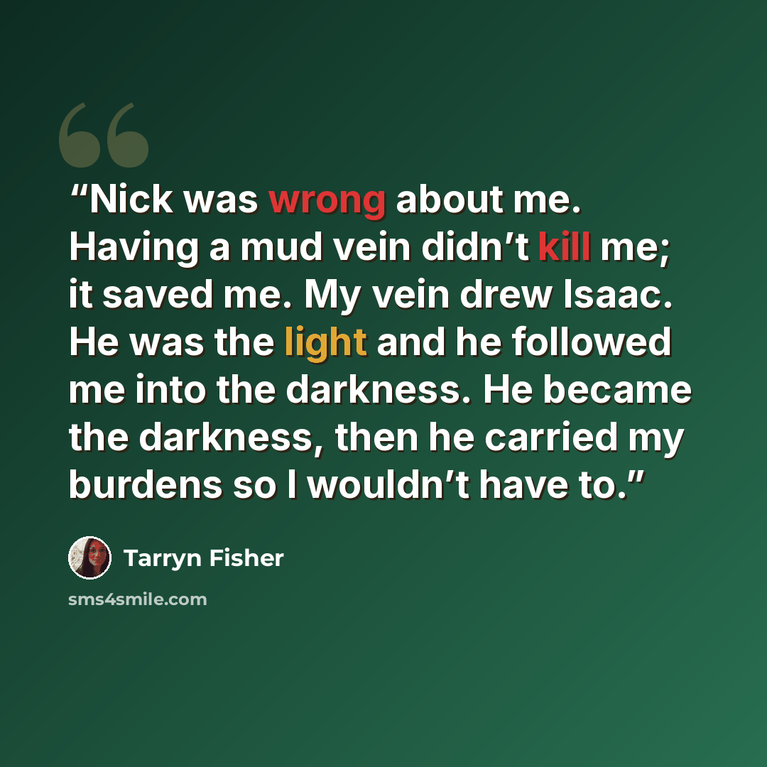 “Nick was wrong about me. Having a mud vein didn’t kill me; it saved me. My vein drew Isaac. He was the light and he followed me into the darkness. He became the darkness, then he carried my burdens so I wouldn’t have to.” quote by Tarryn Fisher