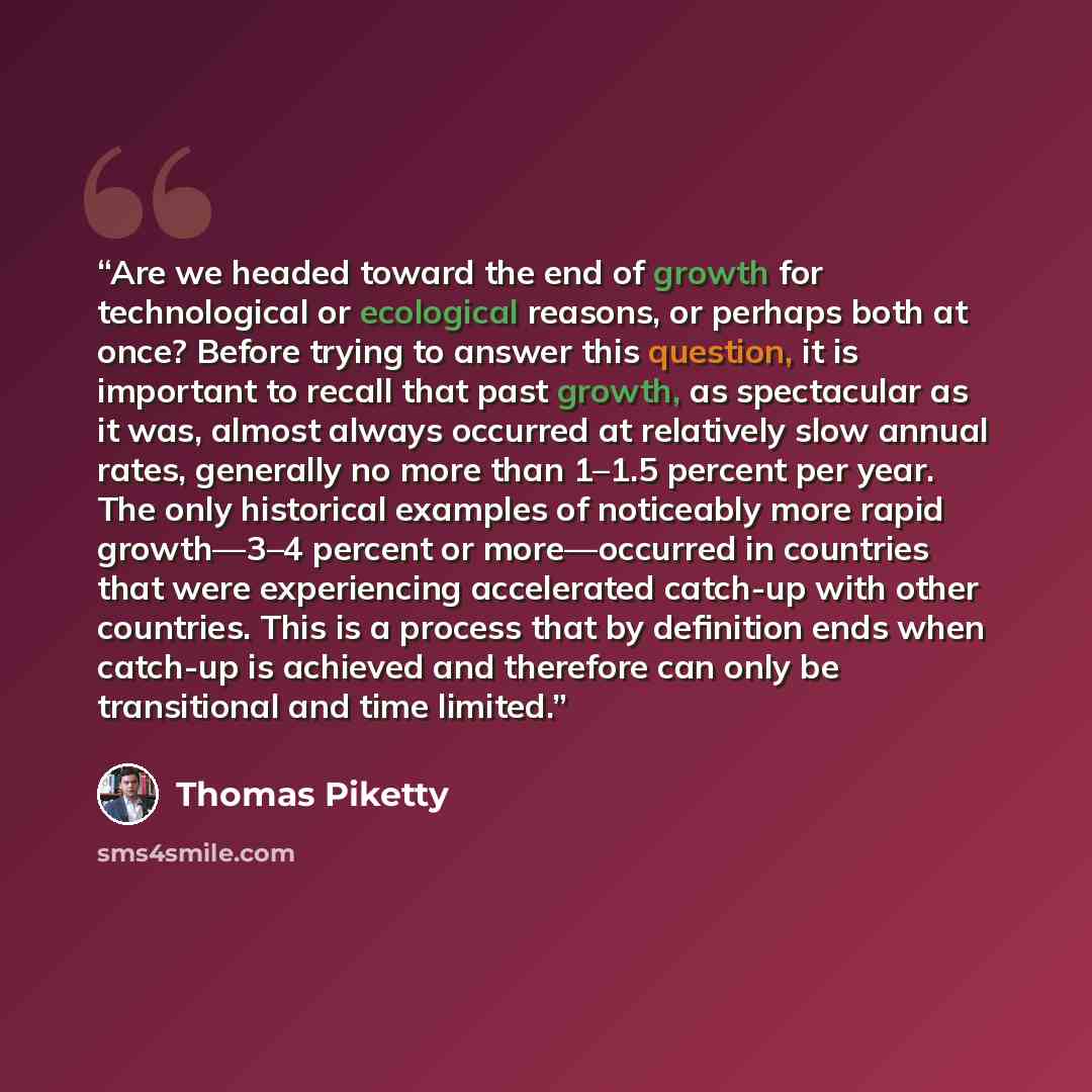 “Are we headed toward the end of growth for technological or ecological reasons, or perhaps both at once? Before trying to answer this question, it is important to recall that past growth, as spectacular as it was, almost always occurred at relatively slow annual rates, generally no more than 1–1.5…” quote by Thomas Piketty