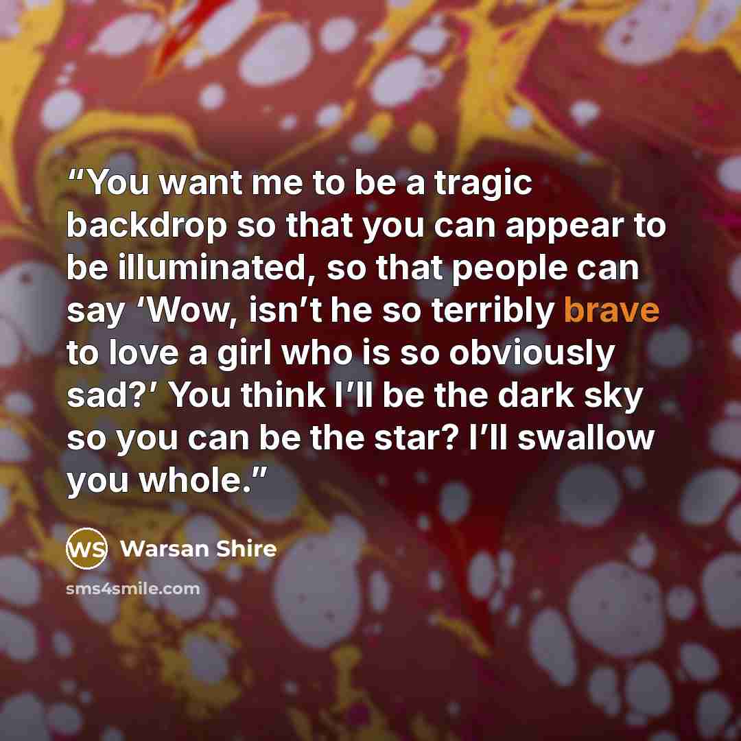 “You want me to be a tragic backdrop so that you can appear to be illuminated, so that people can say ‘Wow, isn’t he so terribly brave to love a girl who is so obviously sad?’ You think I’ll be the dark sky so you can be the star? I’ll swallow you whole.” quote by Warsan Shire
