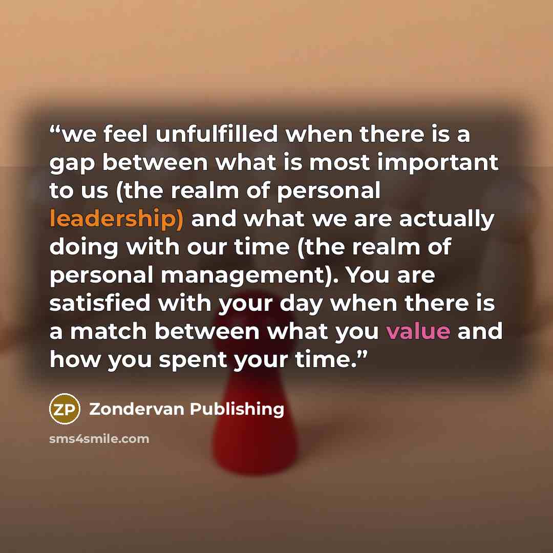 “we feel unfulfilled when there is a gap between what is most important to us (the realm of personal leadership) and what we are actually doing with our time (the realm of personal management). You are satisfied with your day when there is a match between what you value and how you spent your time.” quote by Zondervan Publishing
