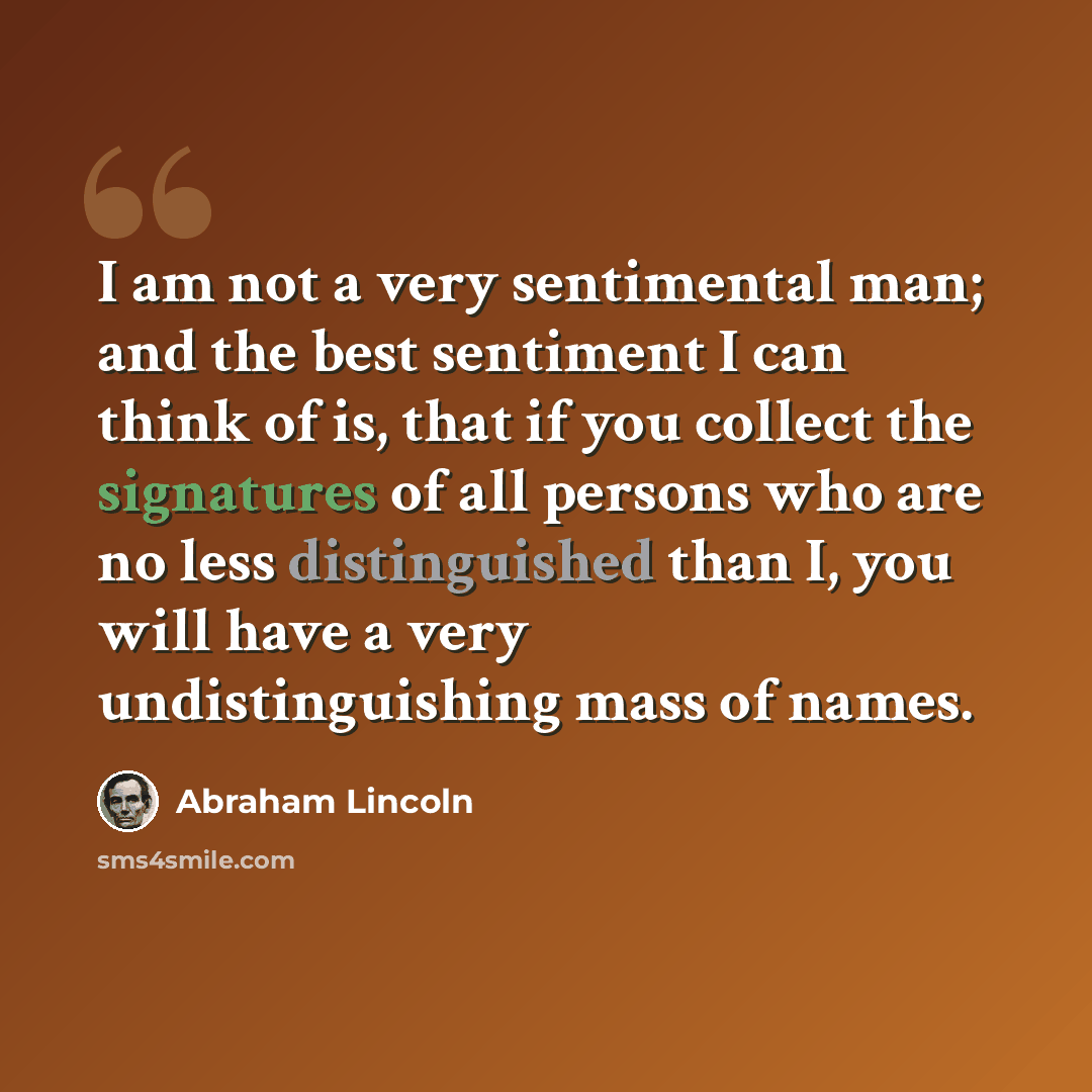 “I am not a very sentimental man; and the best sentiment I can think of is, that if you collect the signatures of all persons who are no less distinguished than I, you will have a very undistinguishing mass of names.” quote by Abraham Lincoln