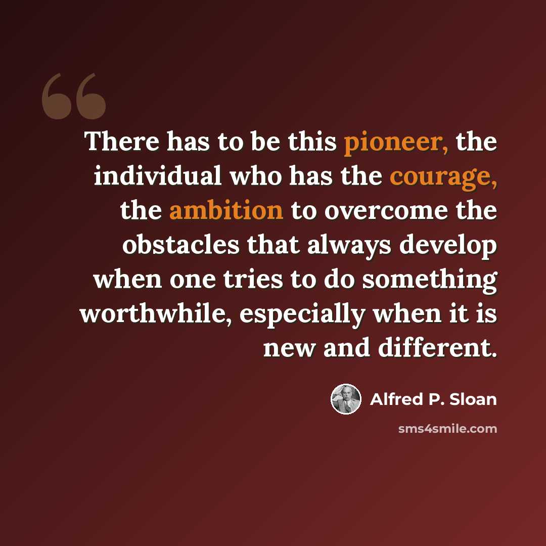 “There has to be this pioneer, the individual who has the courage, the ambition to overcome the obstacles that always develop when one tries to do something worthwhile, especially when it is new and different.” quote by Alfred P. Sloan