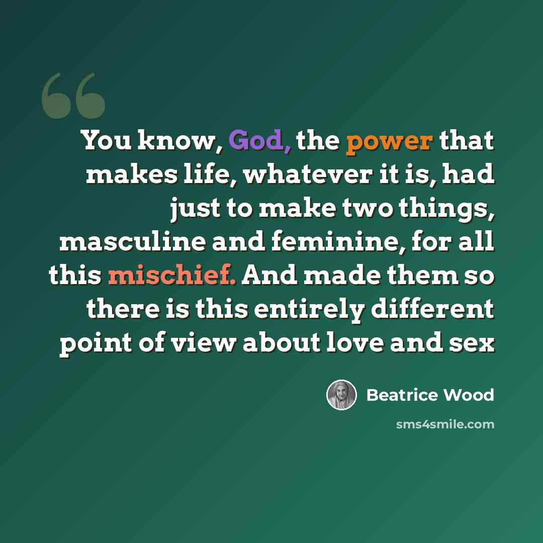 “You know, God, the power that makes life, whatever it is, had just to make two things, masculine and feminine, for all this mischief. And made them so there is this entirely different point of view about love and sex” quote by Beatrice Wood