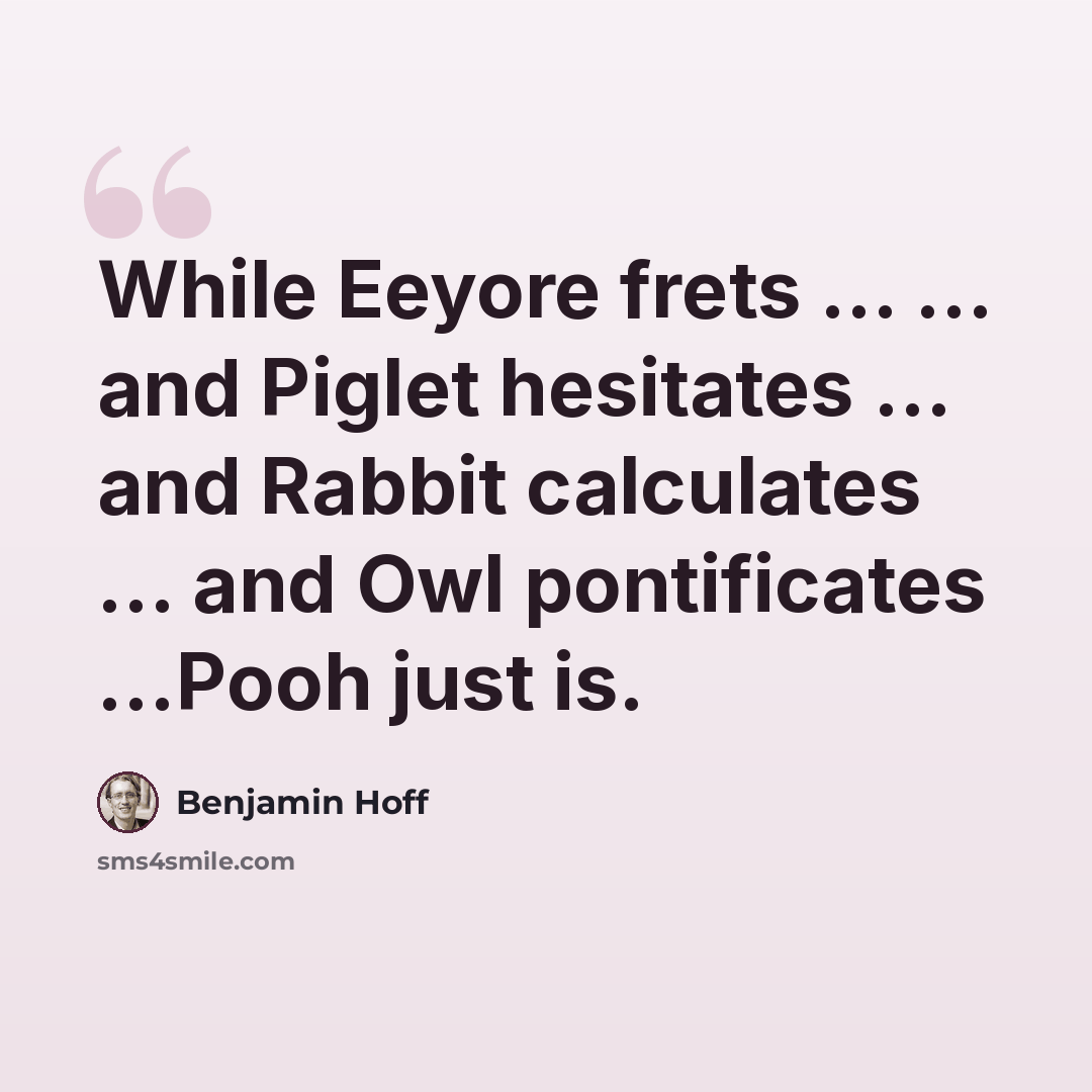 “While Eeyore frets ... ... and Piglet hesitates ... and Rabbit calculates ... and Owl pontificates ...Pooh just is.” quote by Benjamin Hoff