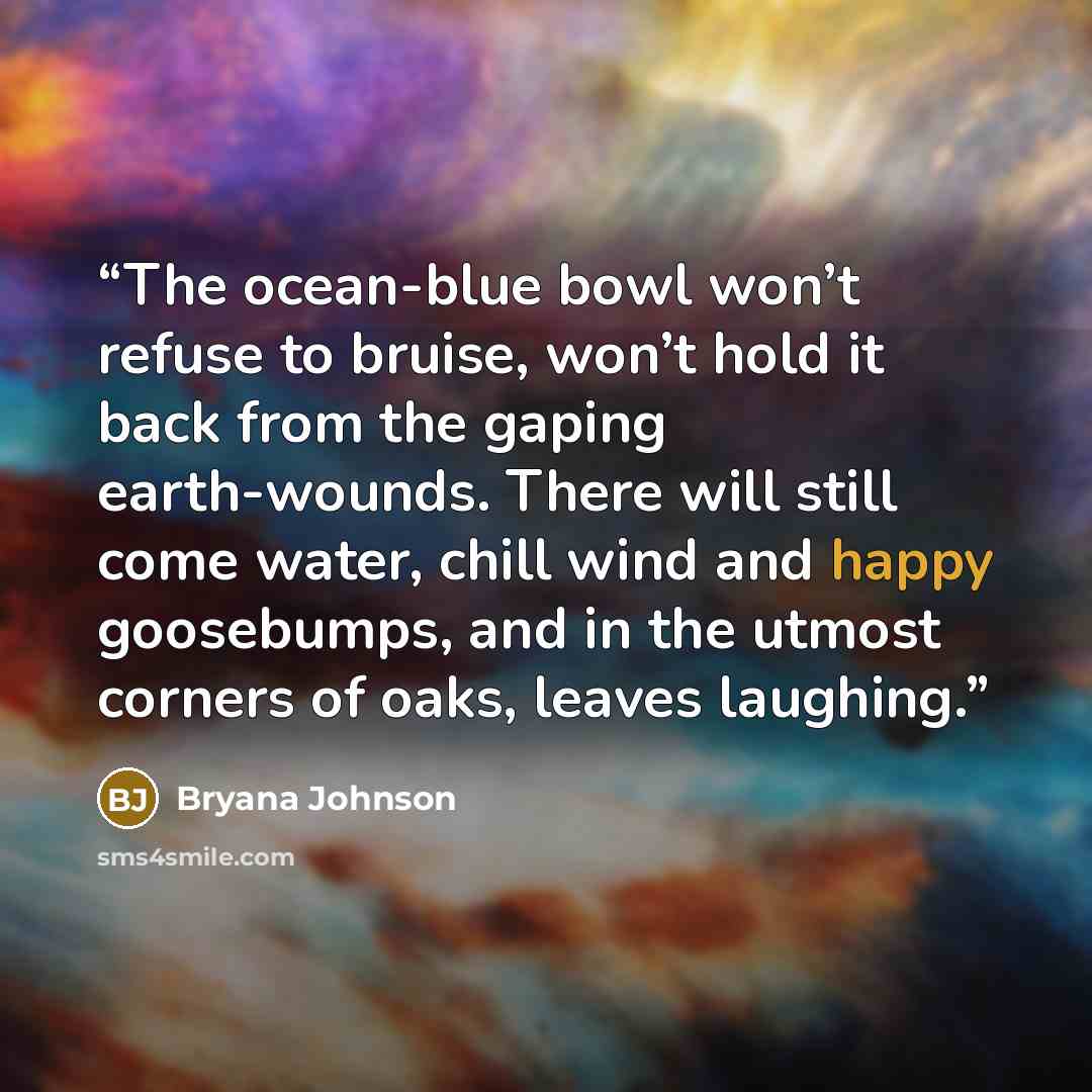 “The ocean-blue bowl won’t refuse to bruise, won’t hold it back from the gaping earth-wounds. There will still come water, chill wind and happy goosebumps, and in the utmost corners of oaks, leaves laughing.” quote by Bryana Johnson