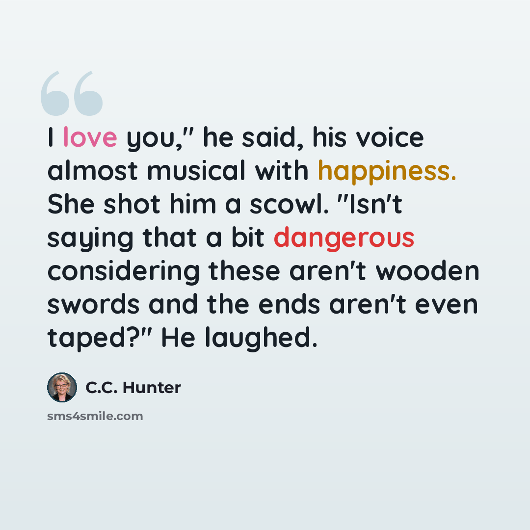 “I love you," he said, his voice almost musical with happiness. She shot him a scowl. "Isn't saying that a bit dangerous considering these aren't wooden swords and the ends aren't even taped?" He laughed.” quote by C.C. Hunter