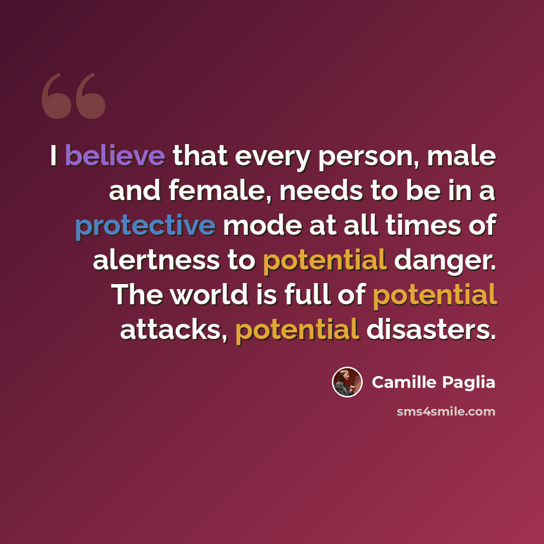 “I believe that every person, male and female, needs to be in a protective mode at all times of alertness to potential danger. The world is full of potential attacks, potential disasters.” quote by Camille Paglia