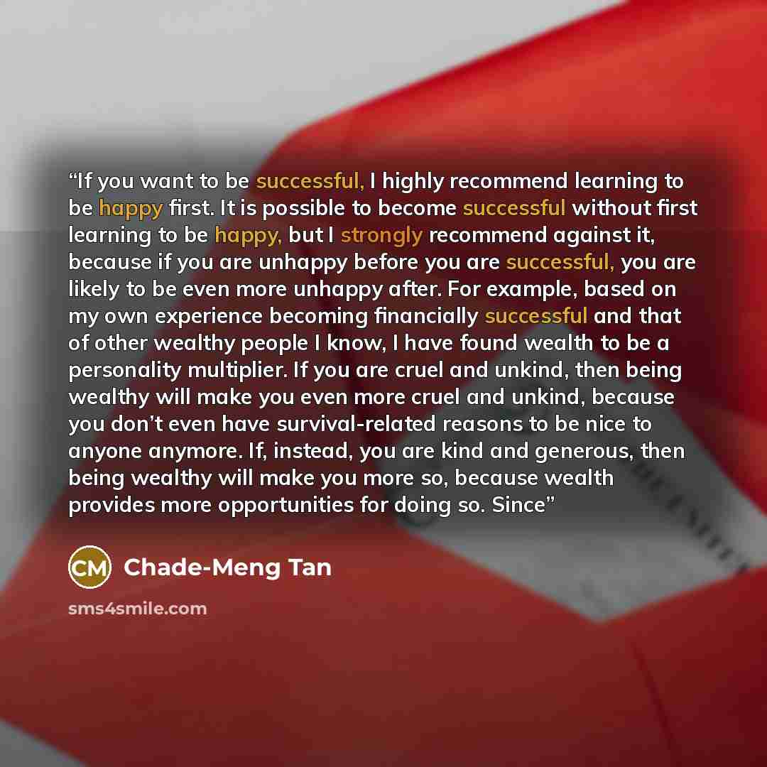 “If you want to be successful, I highly recommend learning to be happy first. It is possible to become successful without first learning to be happy, but I strongly recommend against it, because if you are unhappy before you are successful, you are likely to be even more unhappy after. For example…” quote by Chade-Meng Tan