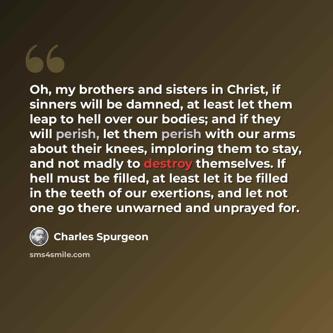 “Oh, my brothers and sisters in Christ, if sinners will be damned, at least let them leap to hell over our bodies; and if they will perish, let them perish with our arms about their knees, imploring them to stay, and not madly to destroy themselves. If hell must be filled, at least let it be filled…” quote by Charles Spurgeon