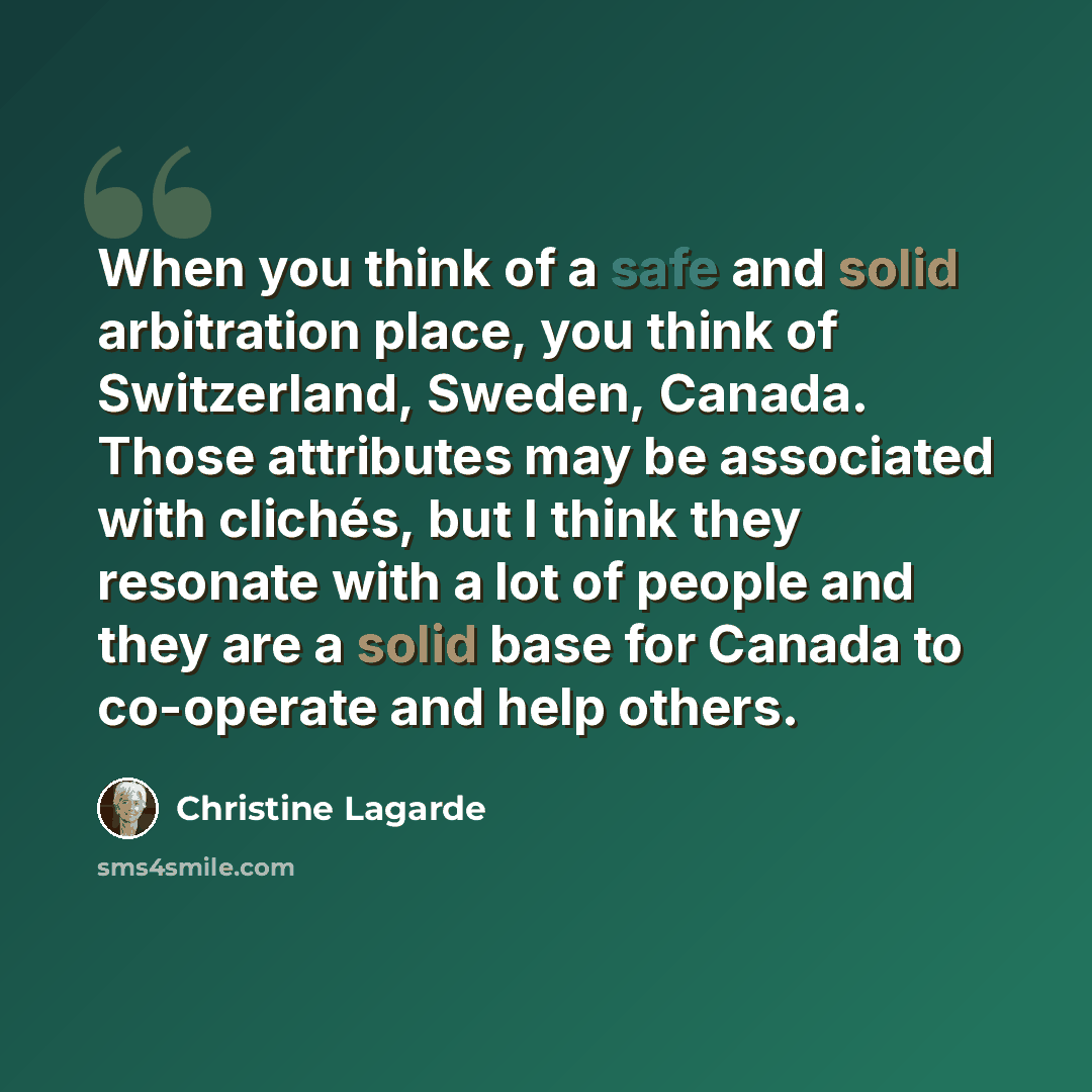 “When you think of a safe and solid arbitration place, you think of Switzerland, Sweden, Canada. Those attributes may be associated with clichés, but I think they resonate with a lot of people and they are a solid base for Canada to co-operate and help others.” quote by Christine Lagarde