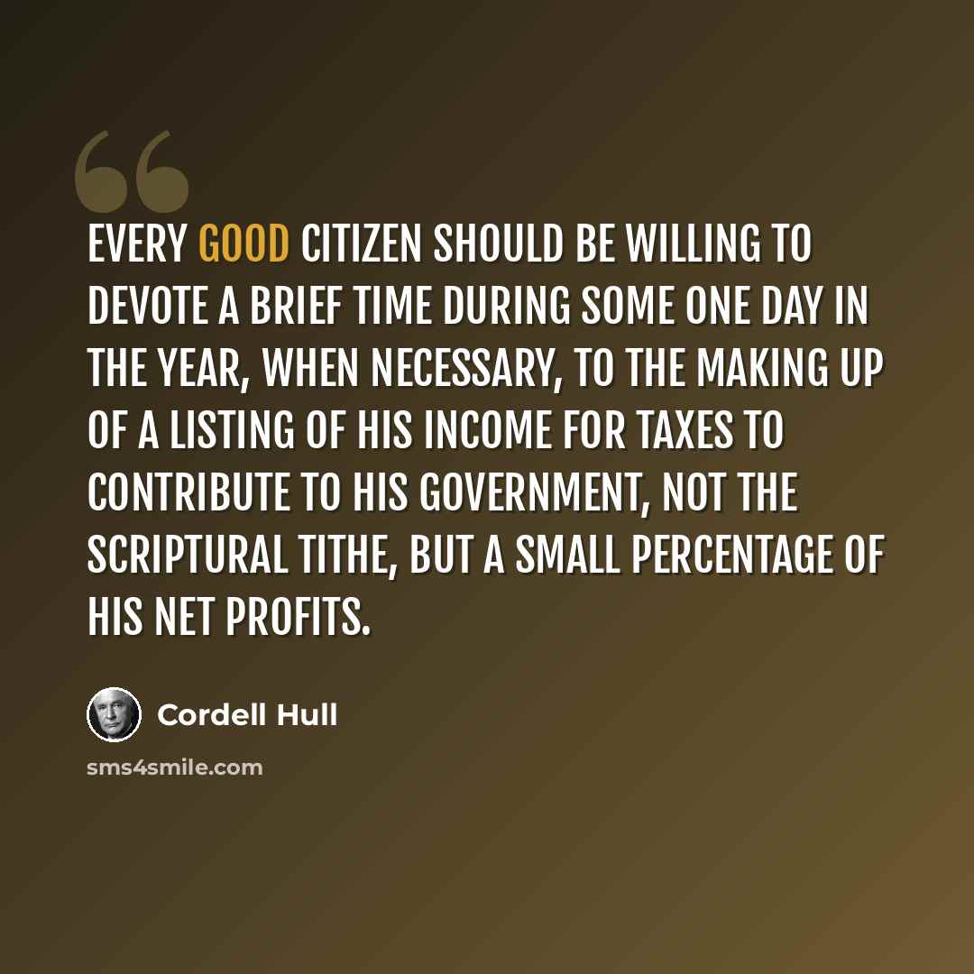 “Every good citizen should be willing to devote a brief time during some one day in the year, when necessary, to the making up of a listing of his income for taxes to contribute to his Government, not the scriptural tithe, but a small percentage of his net profits.” quote by Cordell Hull