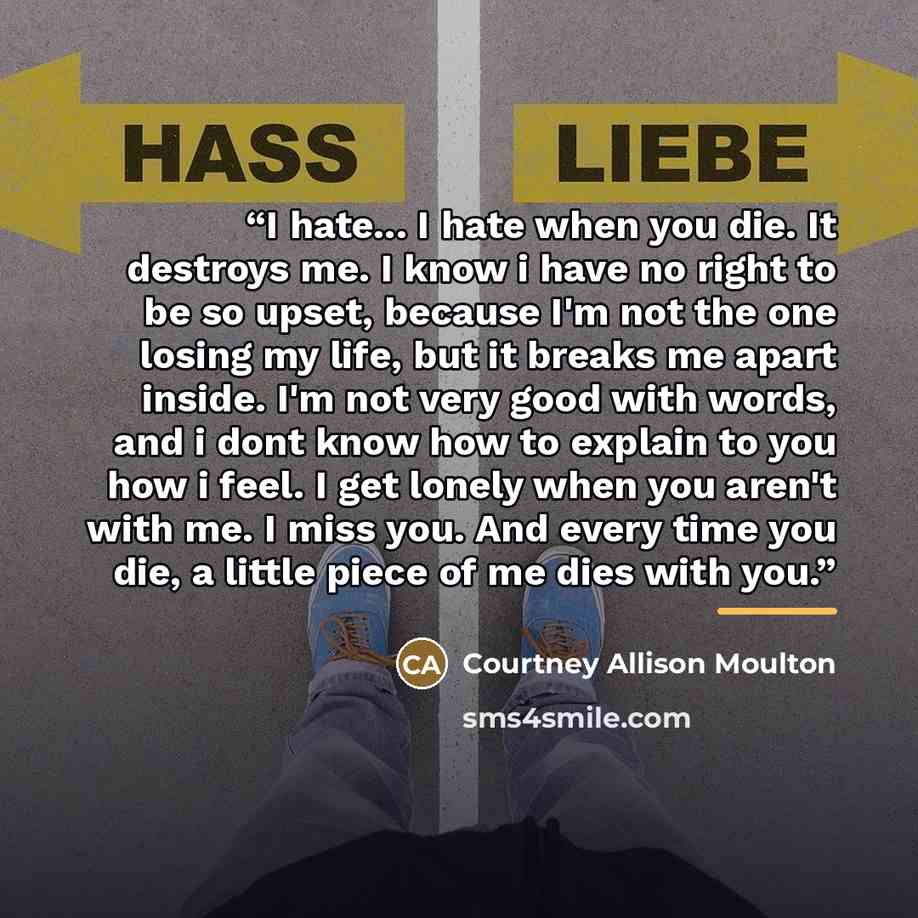 “I hate... I hate when you die. It destroys me. I know i have no right to be so upset, because I'm not the one losing my life, but it breaks me apart inside. I'm not very good with words, and i dont know how to explain to you how i feel. I get lonely when you aren't with me. I miss you. And every…” quote by Courtney Allison Moulton
