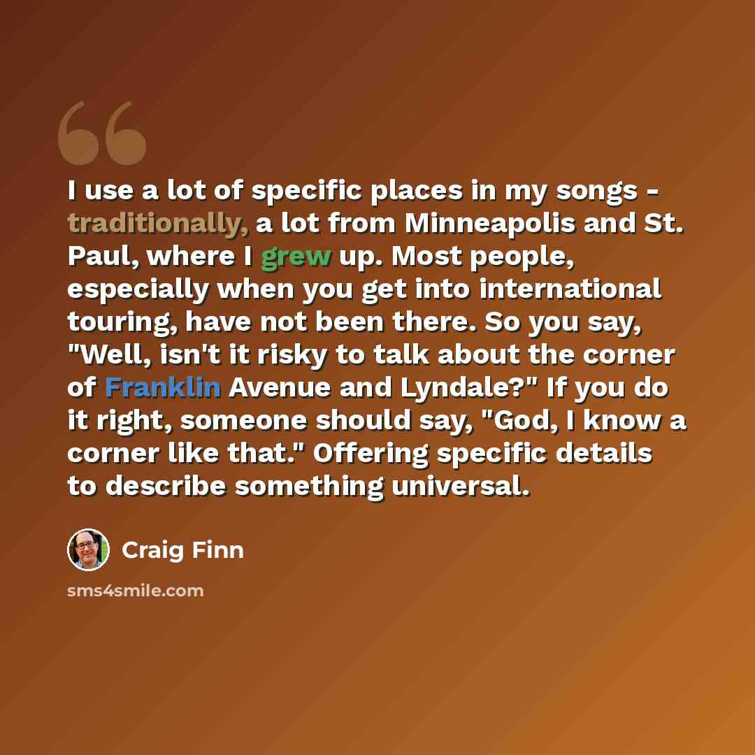 “I use a lot of specific places in my songs - traditionally, a lot from Minneapolis and St. Paul, where I grew up. Most people, especially when you get into international touring, have not been there. So you say, "Well, isn't it risky to talk about the corner of Franklin Avenue and Lyndale?" If you…” quote by Craig Finn