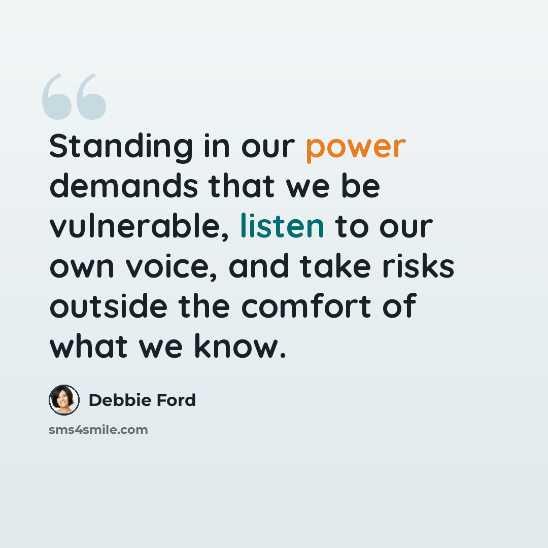 “Standing in our power demands that we be vulnerable, listen to our own voice, and take risks outside the comfort of what we know.” quote by Debbie Ford
