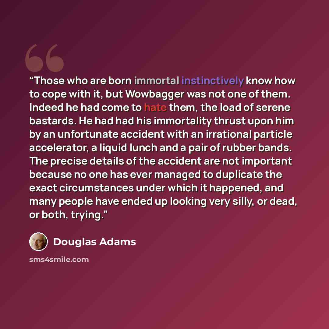 “Those who are born immortal instinctively know how to cope with it, but Wowbagger was not one of them. Indeed he had come to hate them, the load of serene bastards. He had had his immortality thrust upon him by an unfortunate accident with an irrational particle accelerator, a liquid lunch and a…” quote by Douglas Adams