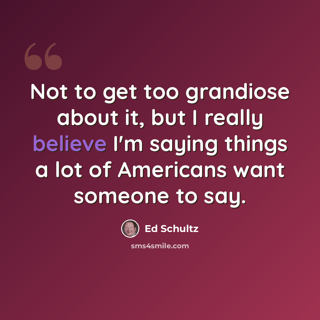 “Not to get too grandiose about it, but I really believe I'm saying things a lot of Americans want someone to say.” quote by Ed Schultz
