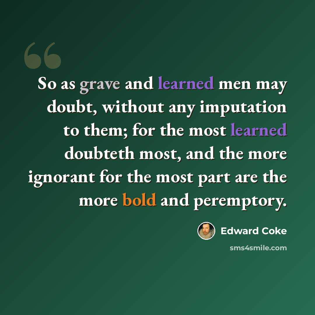 “So as grave and learned men may doubt, without any imputation to them; for the most learned doubteth most, and the more ignorant for the most part are the more bold and peremptory.” quote by Edward Coke