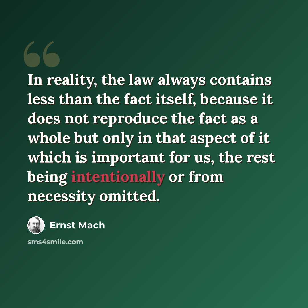 “In reality, the law always contains less than the fact itself, because it does not reproduce the fact as a whole but only in that aspect of it which is important for us, the rest being intentionally or from necessity omitted.” quote by Ernst Mach