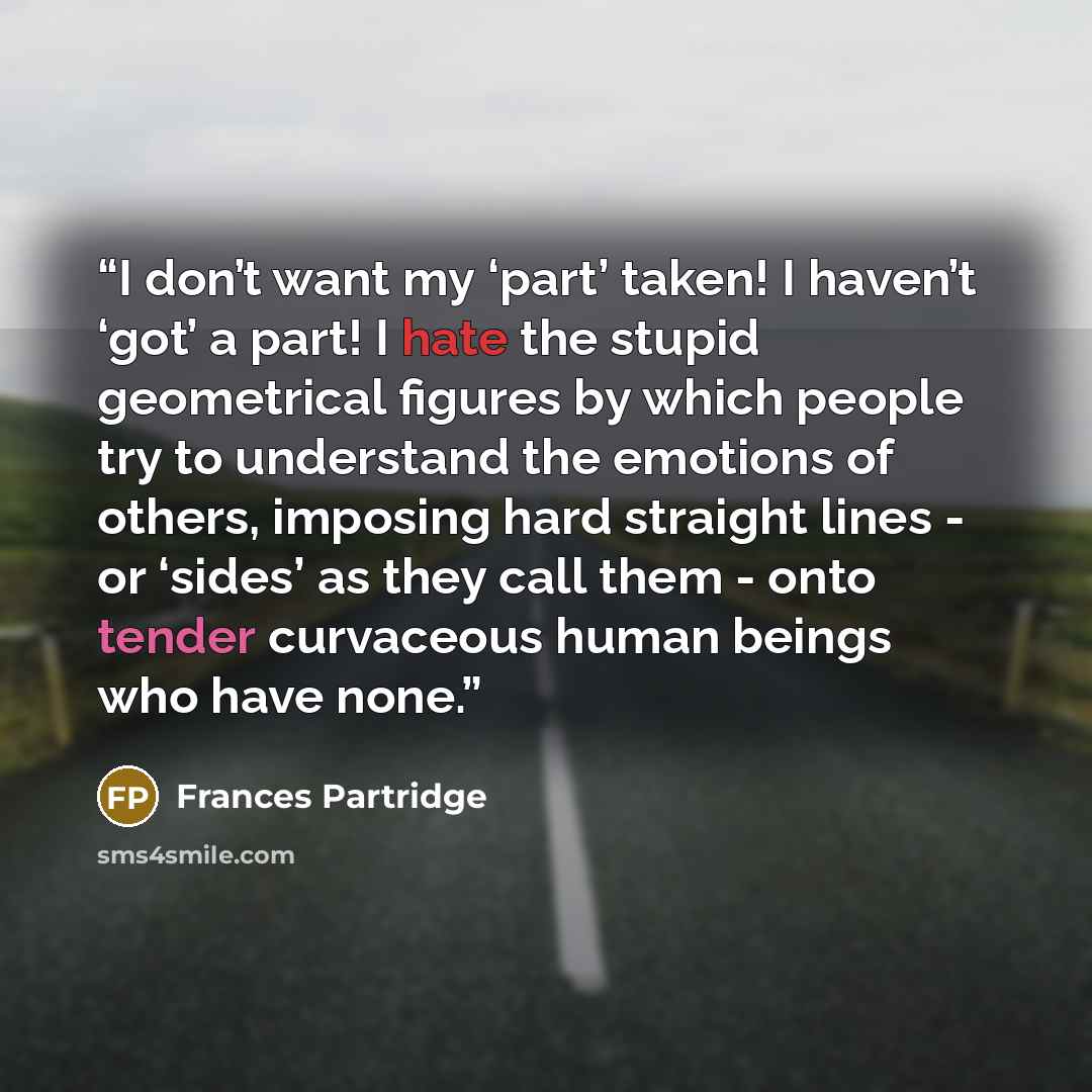 “I don’t want my ‘part’ taken! I haven’t ‘got’ a part! I hate the stupid geometrical figures by which people try to understand the emotions of others, imposing hard straight lines - or ‘sides’ as they call them - onto tender curvaceous human beings who have none.” quote by Frances Partridge