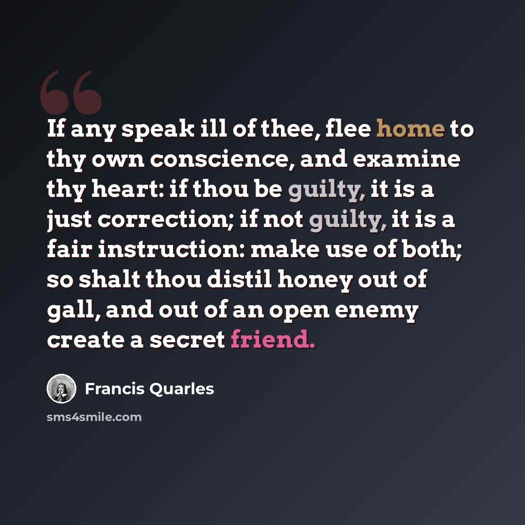 “If any speak ill of thee, flee home to thy own conscience, and examine thy heart: if thou be guilty, it is a just correction; if not guilty, it is a fair instruction: make use of both; so shalt thou distil honey out of gall, and out of an open enemy create a secret friend.” quote by Francis Quarles