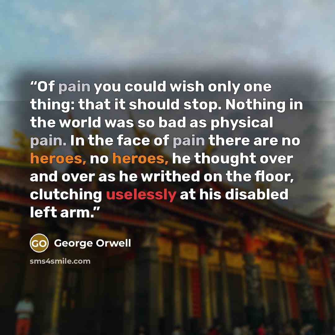 “Of pain you could wish only one thing: that it should stop. Nothing in the world was so bad as physical pain. In the face of pain there are no heroes, no heroes, he thought over and over as he writhed on the floor, clutching uselessly at his disabled left arm.” quote by George Orwell