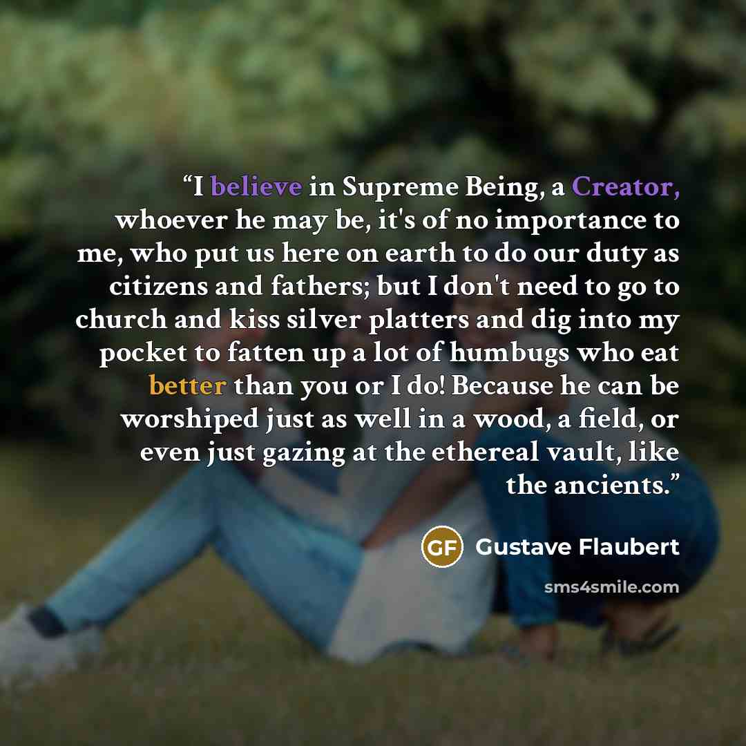 “I believe in Supreme Being, a Creator, whoever he may be, it's of no importance to me, who put us here on earth to do our duty as citizens and fathers; but I don't need to go to church and kiss silver platters and dig into my pocket to fatten up a lot of humbugs who eat better than you or I do!…” quote by Gustave Flaubert
