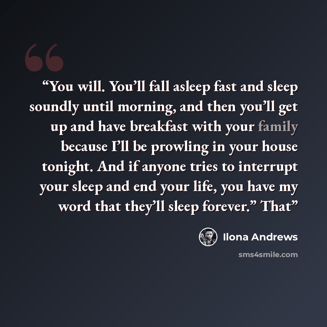 “You will. You’ll fall asleep fast and sleep soundly until morning, and then you’ll get up and have breakfast with your family because I’ll be prowling in your house tonight. And if anyone tries to interrupt your sleep and end your life, you have my word that they’ll sleep forever.” That” quote by Ilona Andrews