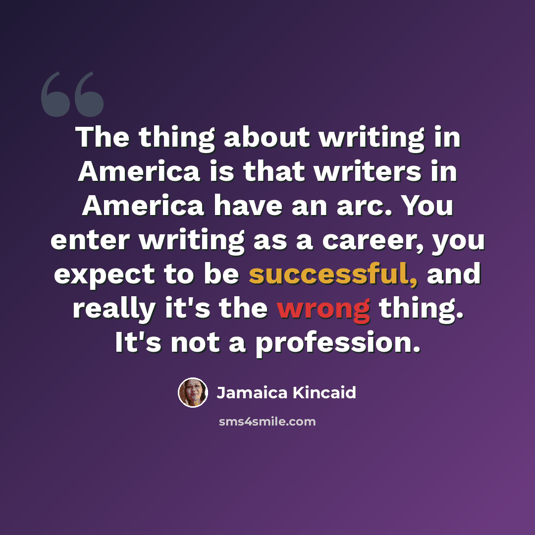 “The thing about writing in America is that writers in America have an arc. You enter writing as a career, you expect to be successful, and really it's the wrong thing. It's not a profession.” quote by Jamaica Kincaid