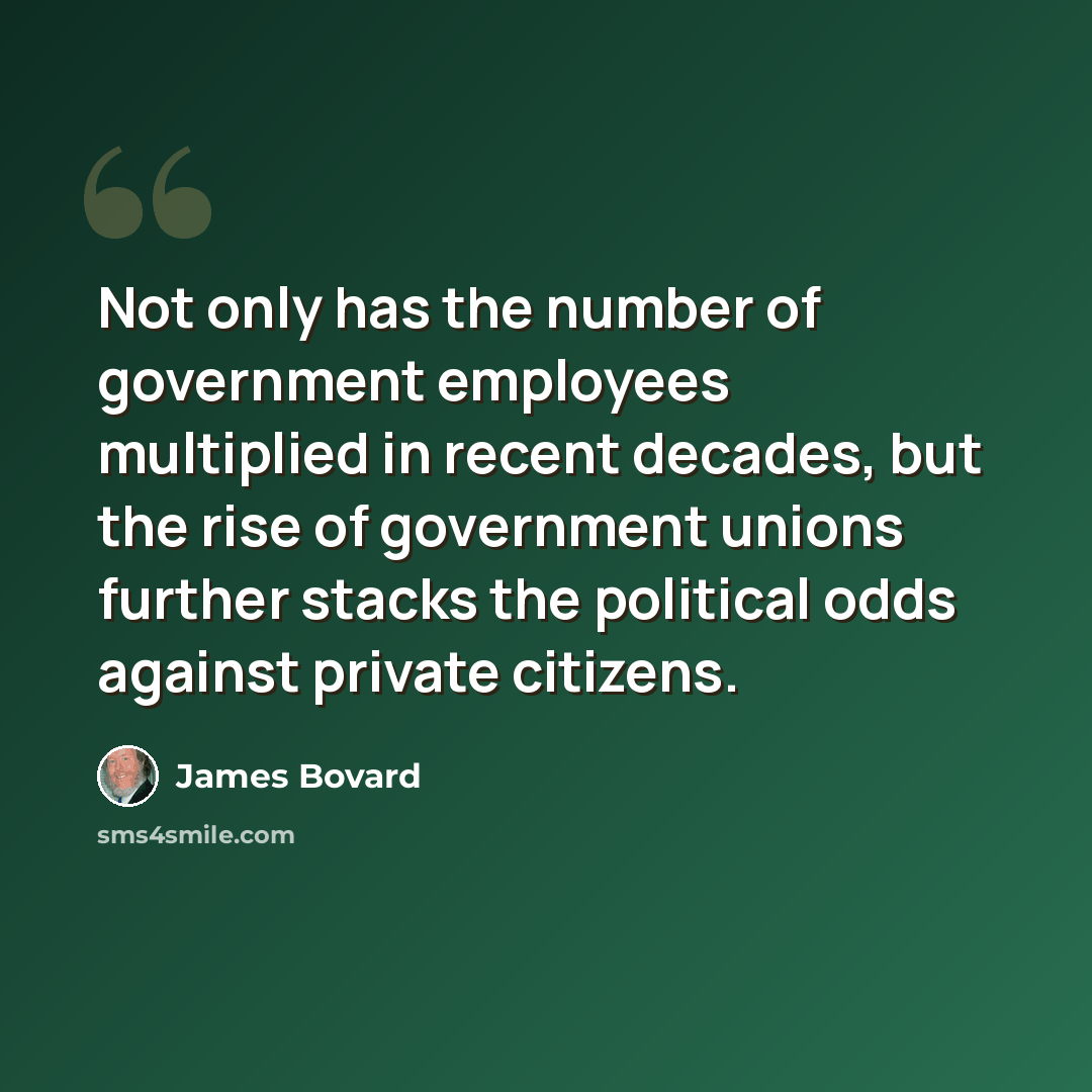“Not only has the number of government employees multiplied in recent decades, but the rise of government unions further stacks the political odds against private citizens.” quote by James Bovard
