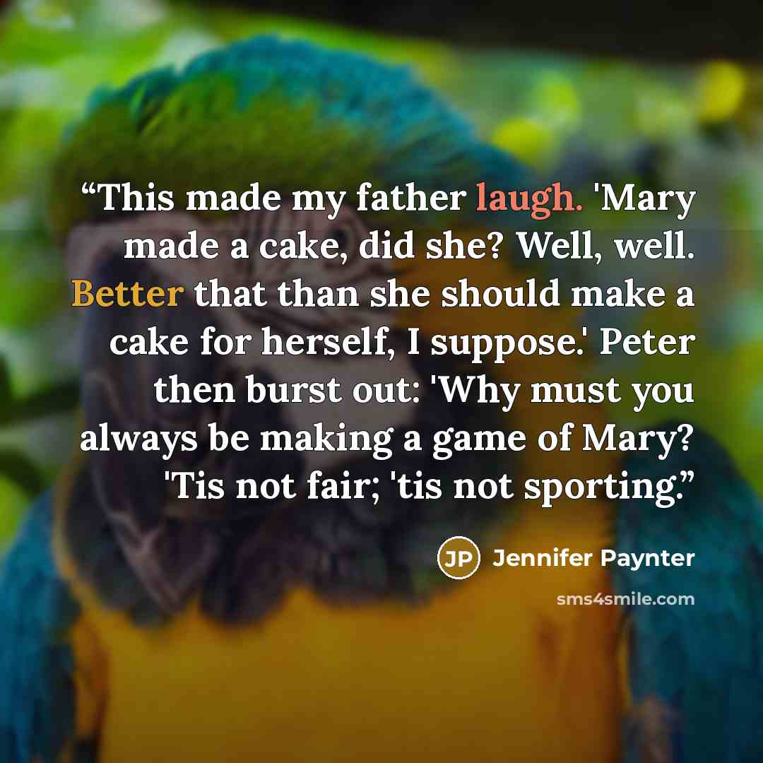 “This made my father laugh. 'Mary made a cake, did she? Well, well. Better that than she should make a cake for herself, I suppose.' Peter then burst out: 'Why must you always be making a game of Mary? 'Tis not fair; 'tis not sporting.” quote by Jennifer Paynter