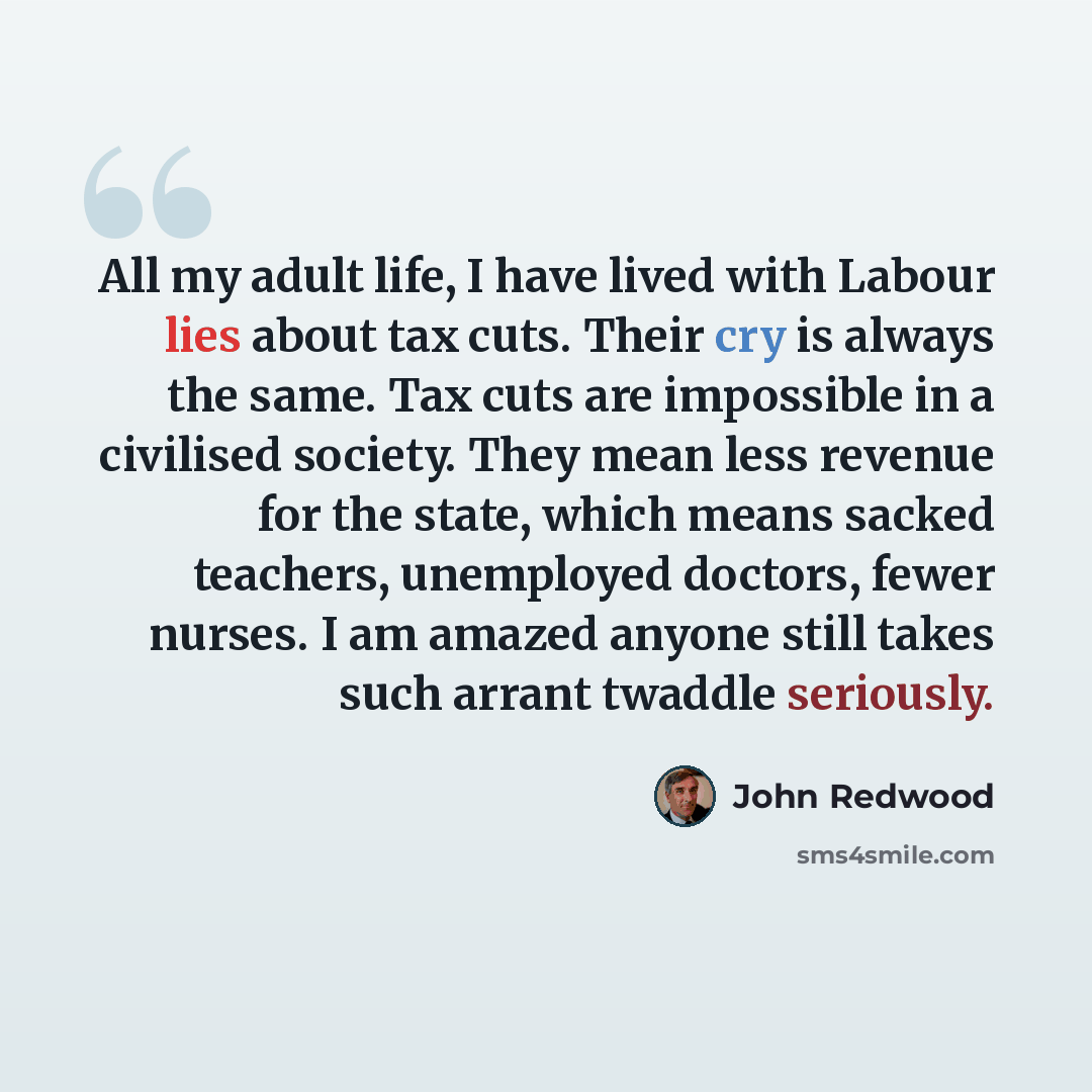 “All my adult life, I have lived with Labour lies about tax cuts. Their cry is always the same. Tax cuts are impossible in a civilised society. They mean less revenue for the state, which means sacked teachers, unemployed doctors, fewer nurses. I am amazed anyone still takes such arrant twaddle…” quote by John Redwood