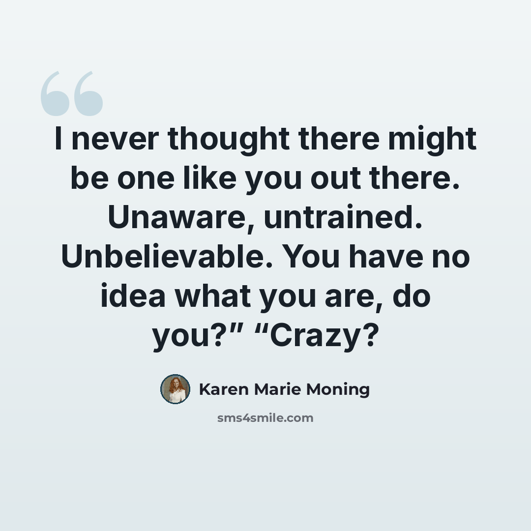 “I never thought there might be one like you out there. Unaware, untrained. Unbelievable. You have no idea what you are, do you?” “Crazy?” quote by Karen Marie Moning