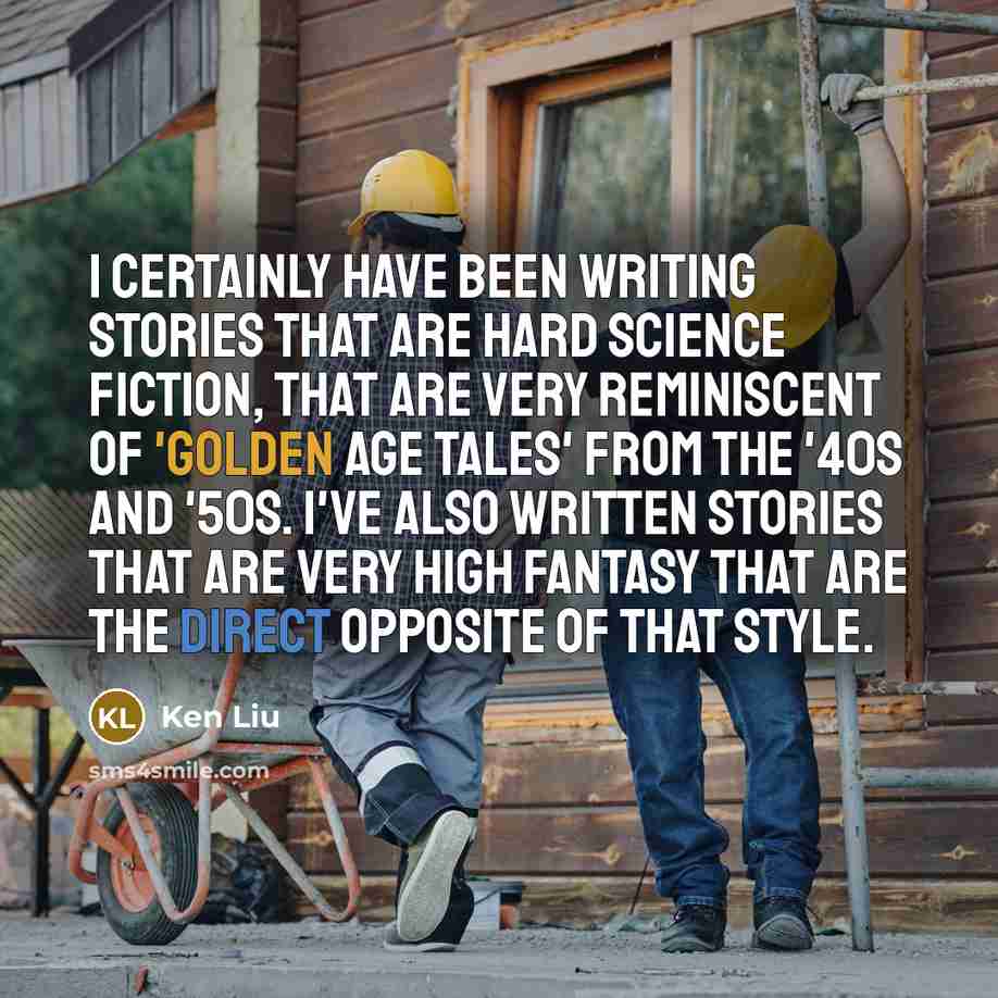 “I certainly have been writing stories that are hard science fiction, that are very reminiscent of 'Golden Age tales' from the '40s and '50s. I've also written stories that are very high fantasy that are the direct opposite of that style.” quote by Ken Liu