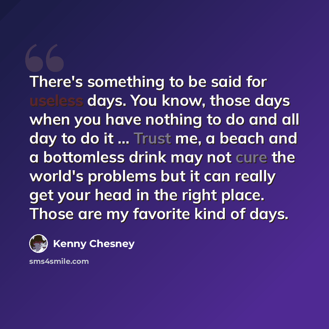 “There's something to be said for useless days. You know, those days when you have nothing to do and all day to do it ... Trust me, a beach and a bottomless drink may not cure the world's problems but it can really get your head in the right place. Those are my favorite kind of days.” quote by Kenny Chesney