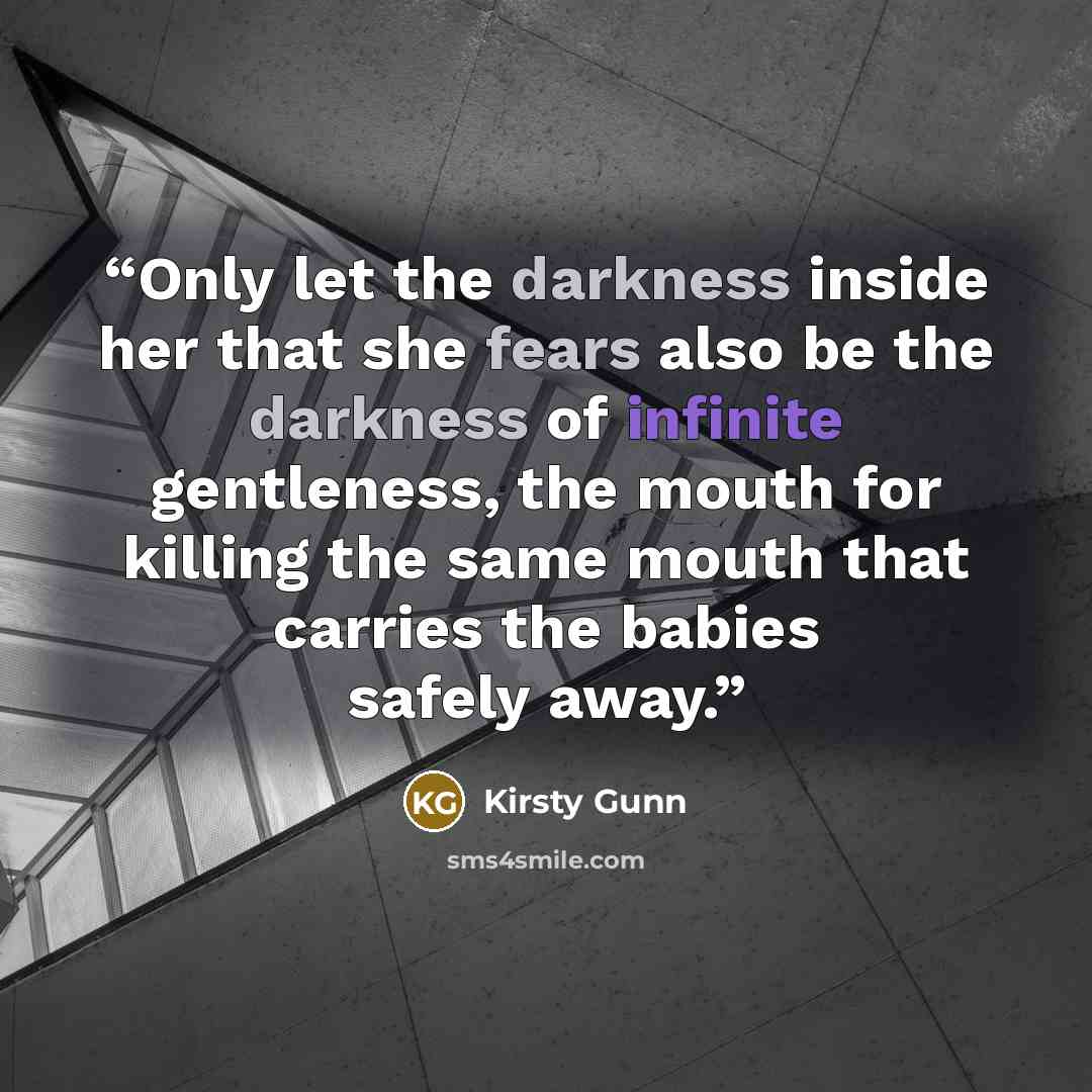 “Only let the darkness inside her that she fears also be the darkness of infinite gentleness, the mouth for killing the same mouth that carries the babies safely away.” quote by Kirsty Gunn