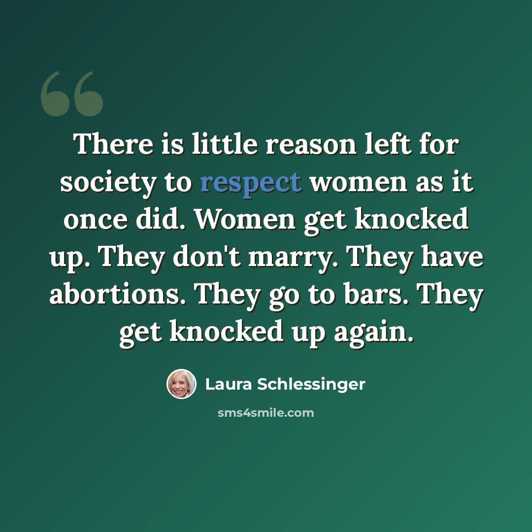 “There is little reason left for society to respect women as it once did. Women get knocked up. They don't marry. They have abortions. They go to bars. They get knocked up again.” quote by Laura Schlessinger