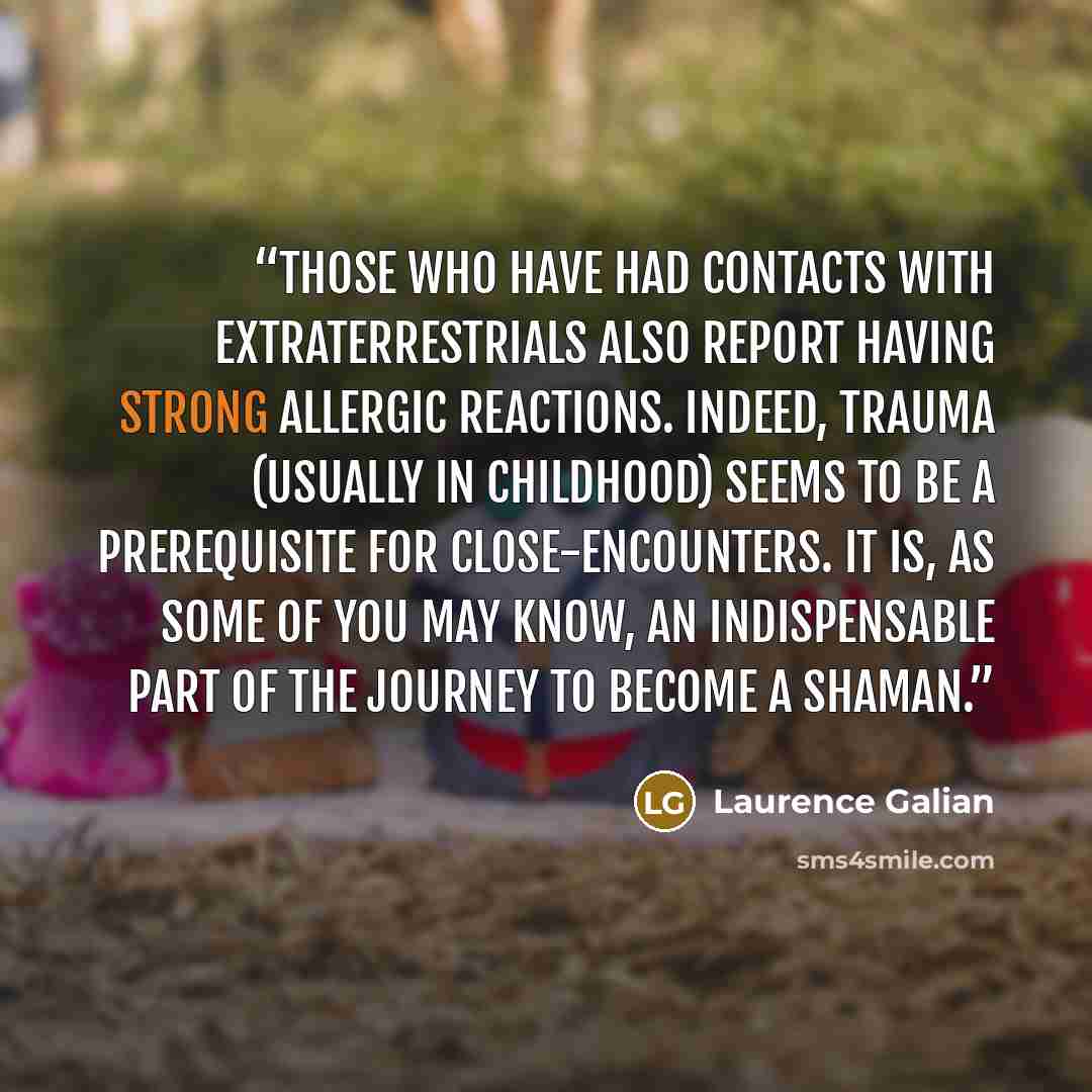 “Those who have had contacts with extraterrestrials also report having strong allergic reactions. Indeed, trauma (usually in childhood) seems to be a prerequisite for close-encounters. It is, as some of you may know, an indispensable part of the journey to become a shaman.” quote by Laurence Galian