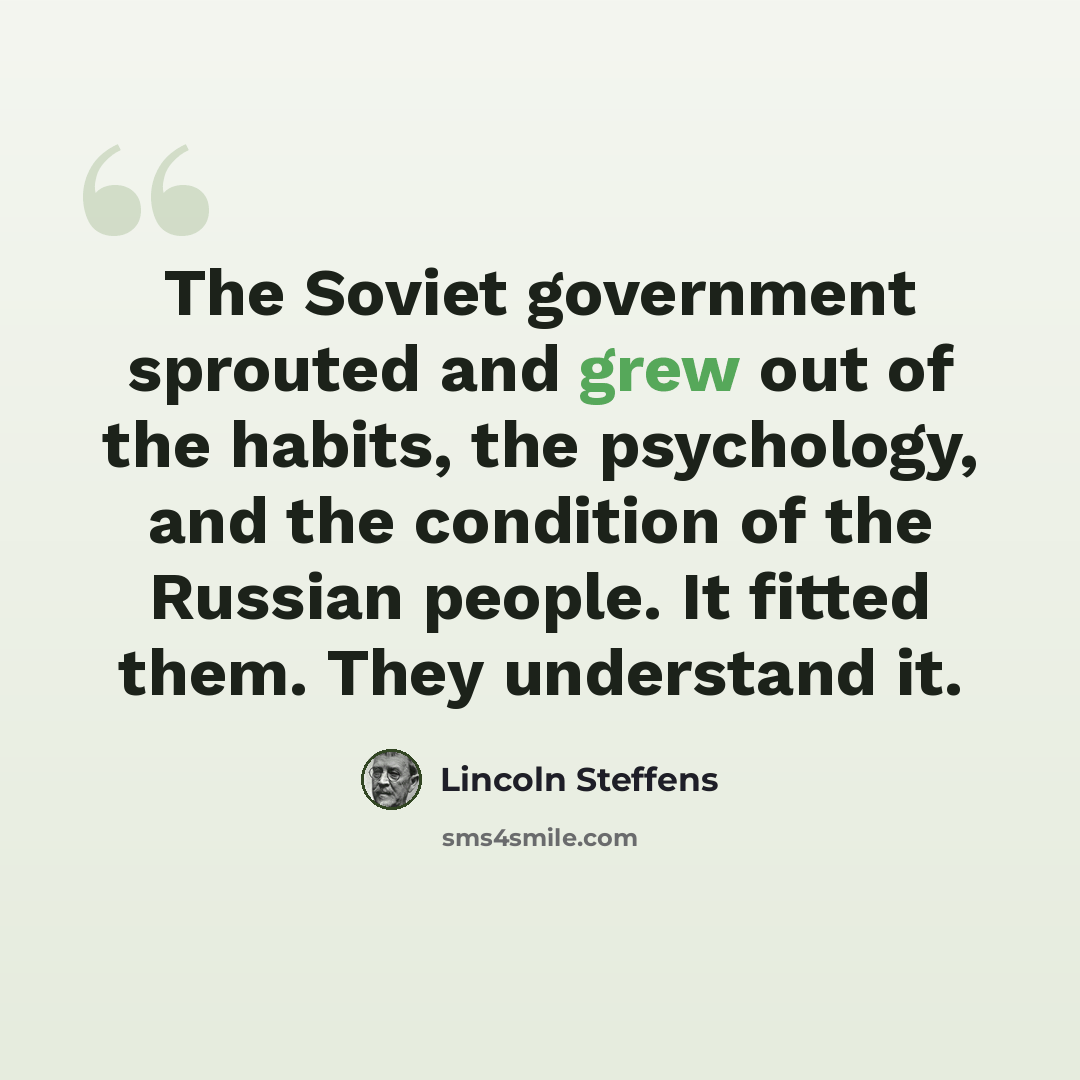 “The Soviet government sprouted and grew out of the habits, the psychology, and the condition of the Russian people. It fitted them. They understand it.” quote by Lincoln Steffens