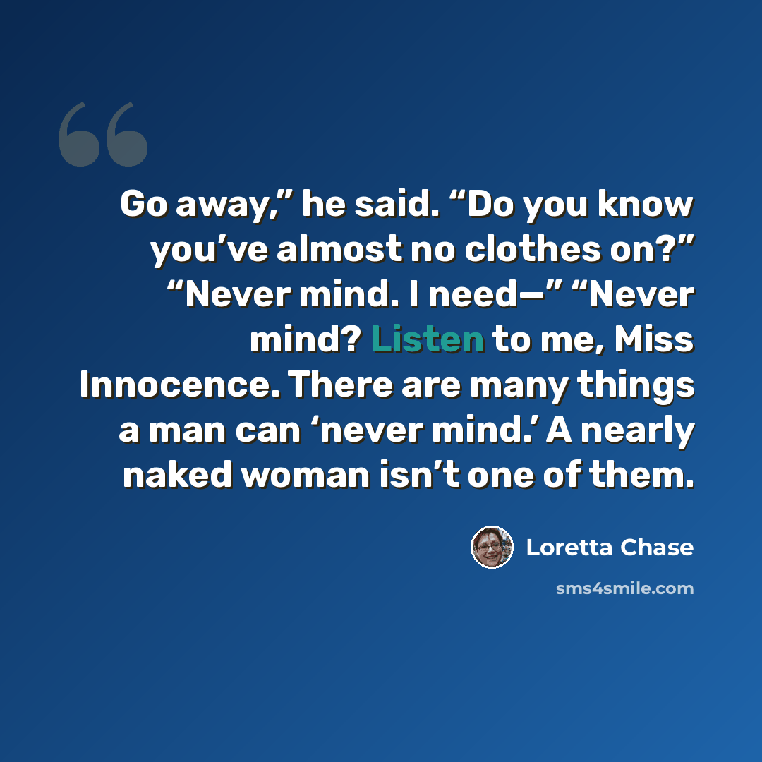 “Go away,” he said. “Do you know you’ve almost no clothes on?” “Never mind. I need—” “Never mind? Listen to me, Miss Innocence. There are many things a man can ‘never mind.’ A nearly naked woman isn’t one of them.” quote by Loretta Chase