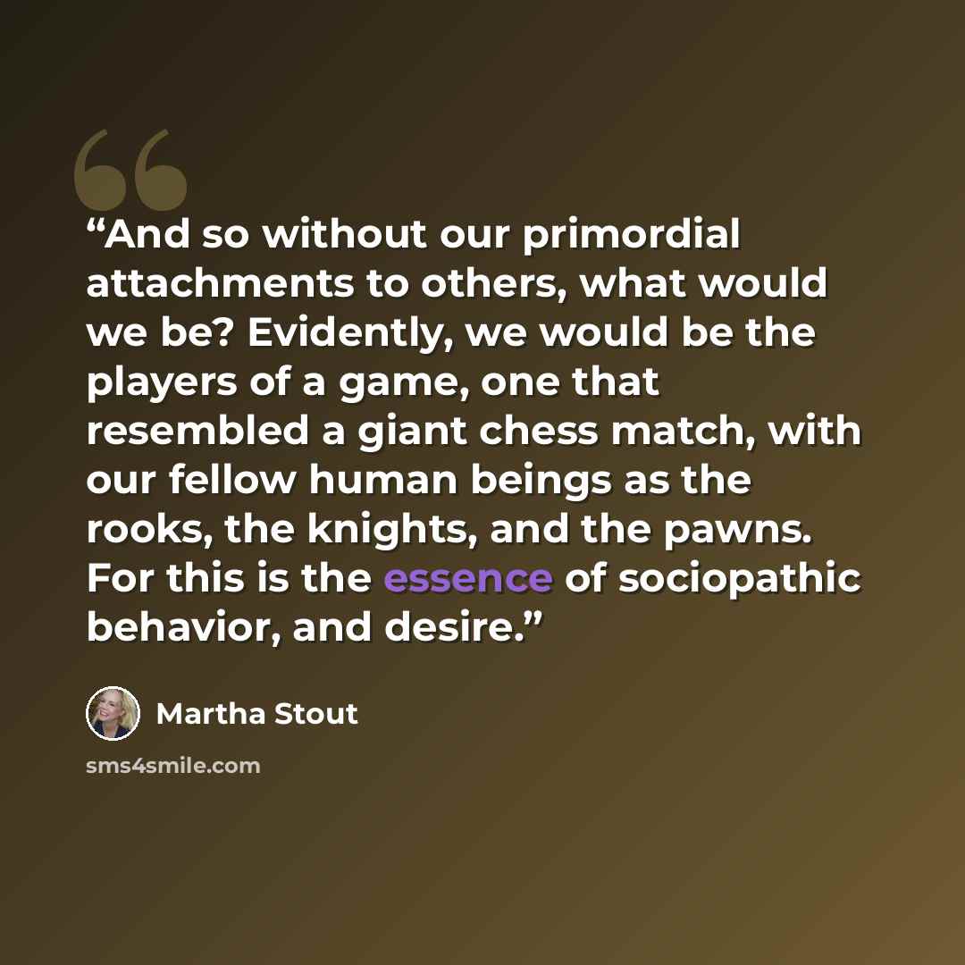 “And so without our primordial attachments to others, what would we be? Evidently, we would be the players of a game, one that resembled a giant chess match, with our fellow human beings as the rooks, the knights, and the pawns. For this is the essence of sociopathic behavior, and desire.” quote by Martha Stout