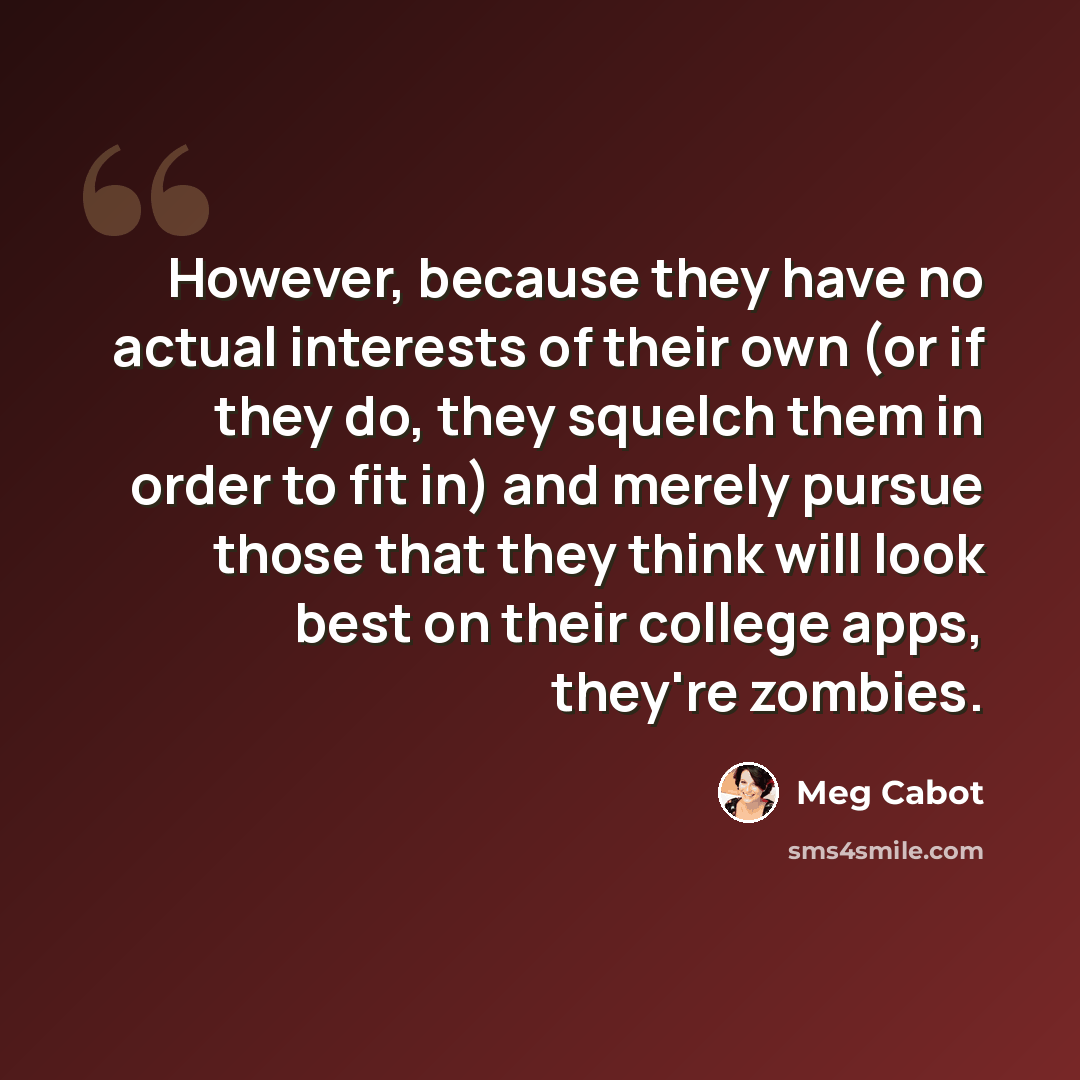 “However, because they have no actual interests of their own (or if they do, they squelch them in order to fit in) and merely pursue those that they think will look best on their college apps, they're zombies.” quote by Meg Cabot