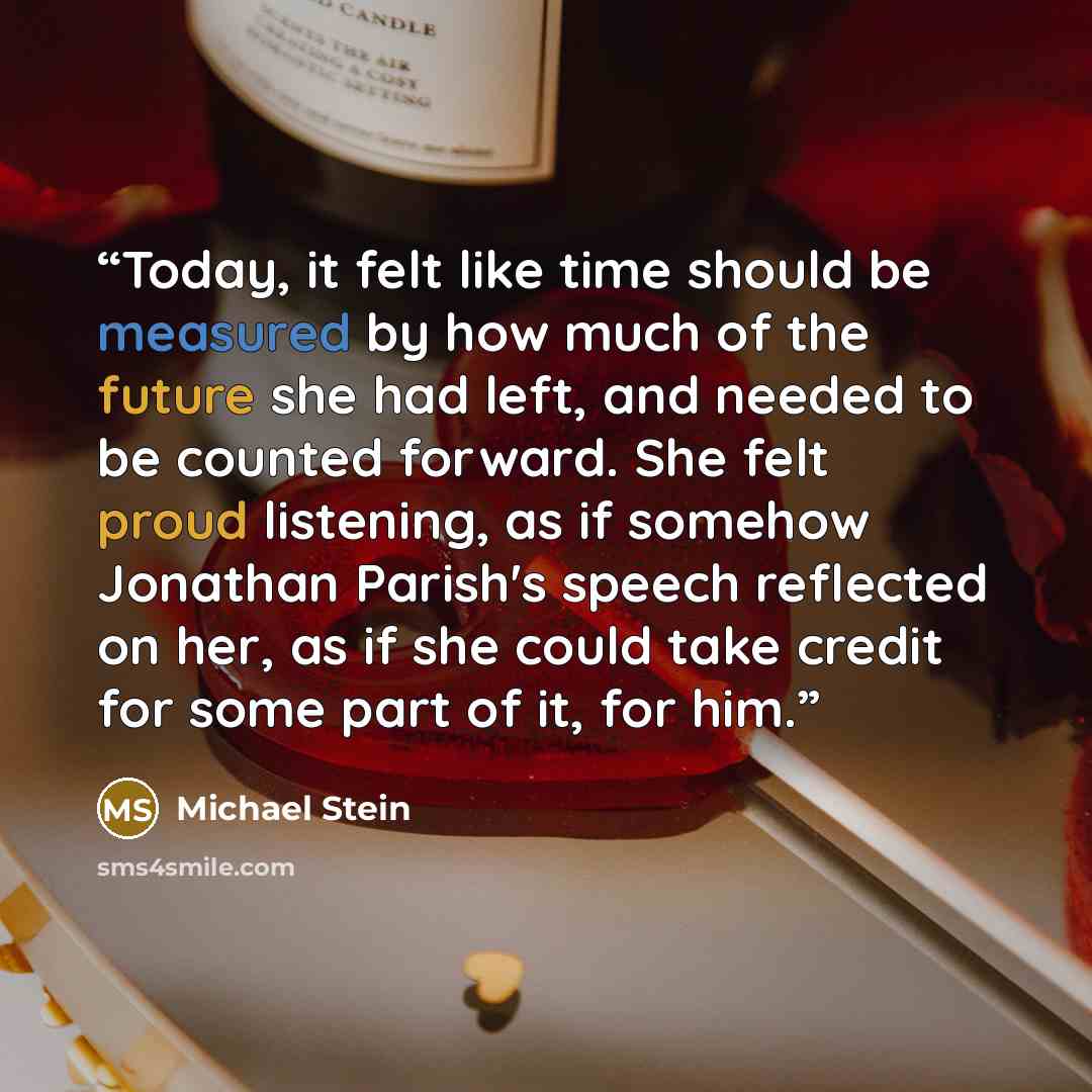 “Today, it felt like time should be measured by how much of the future she had left, and needed to be counted forward. She felt proud listening, as if somehow Jonathan Parish's speech reflected on her, as if she could take credit for some part of it, for him.” quote by Michael Stein
