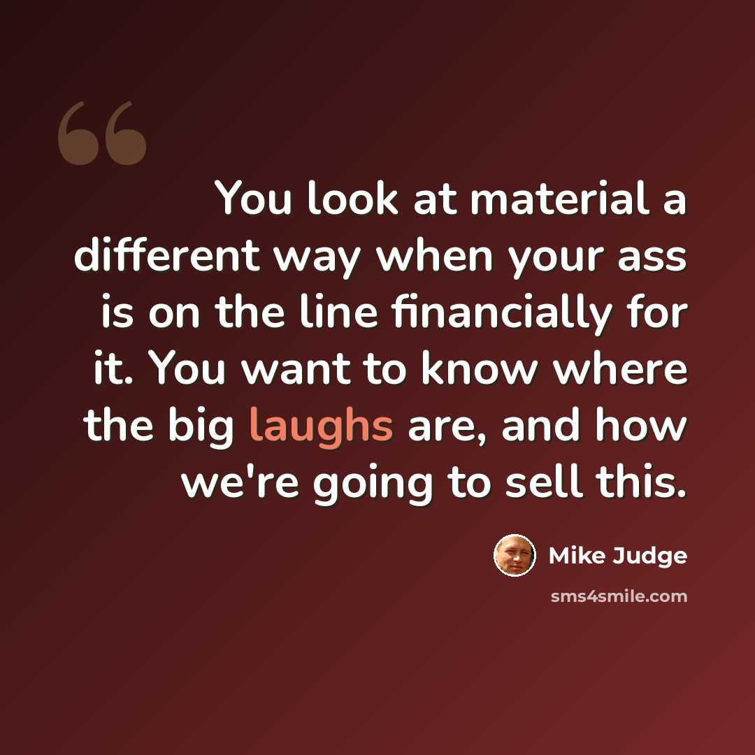 “You look at material a different way when your ass is on the line financially for it. You want to know where the big laughs are, and how we're going to sell this.” quote by Mike Judge