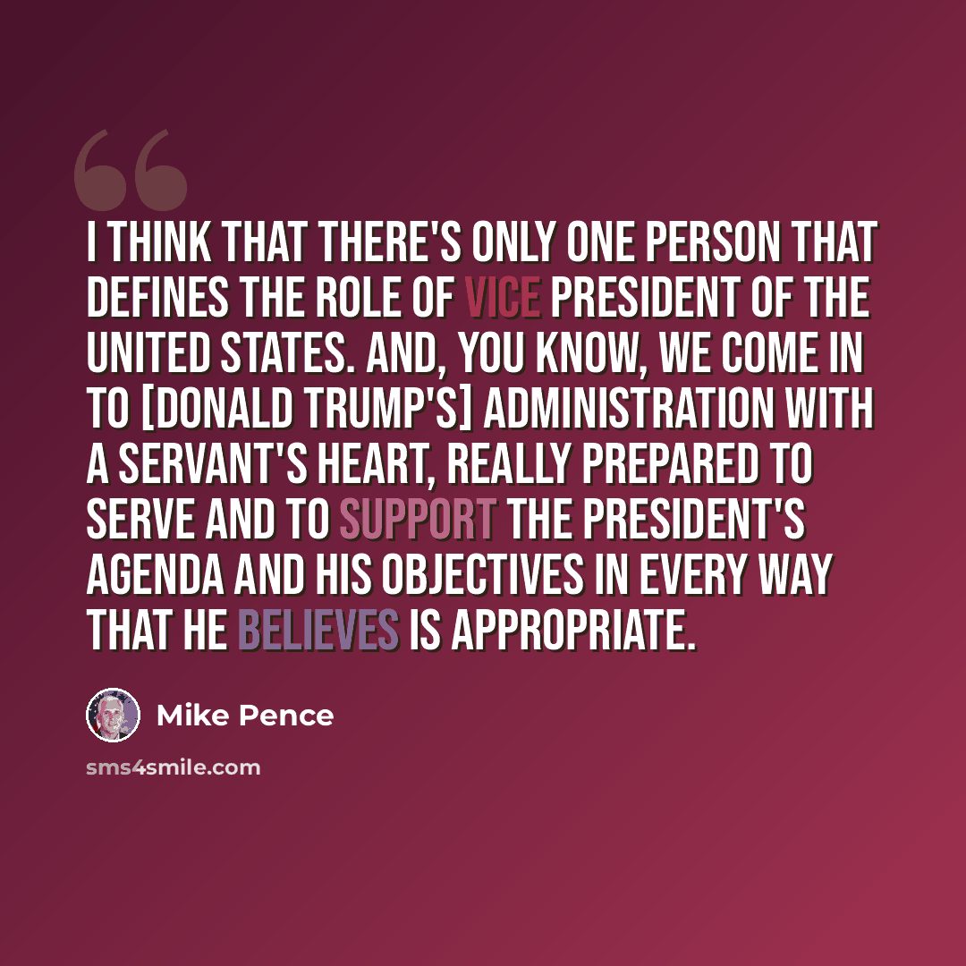 “I think that there's only one person that defines the role of vice president of the United States. And, you know, we come in to [Donald Trump's] administration with a servant's heart, really prepared to serve and to support the president's agenda and his objectives in every way that he believes is…” quote by Mike Pence