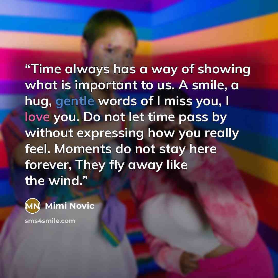 “Time always has a way of showing what is important to us. A smile, a hug, gentle words of I miss you, I love you. Do not let time pass by without expressing how you really feel. Moments do not stay here forever, They fly away like the wind.” quote by Mimi Novic