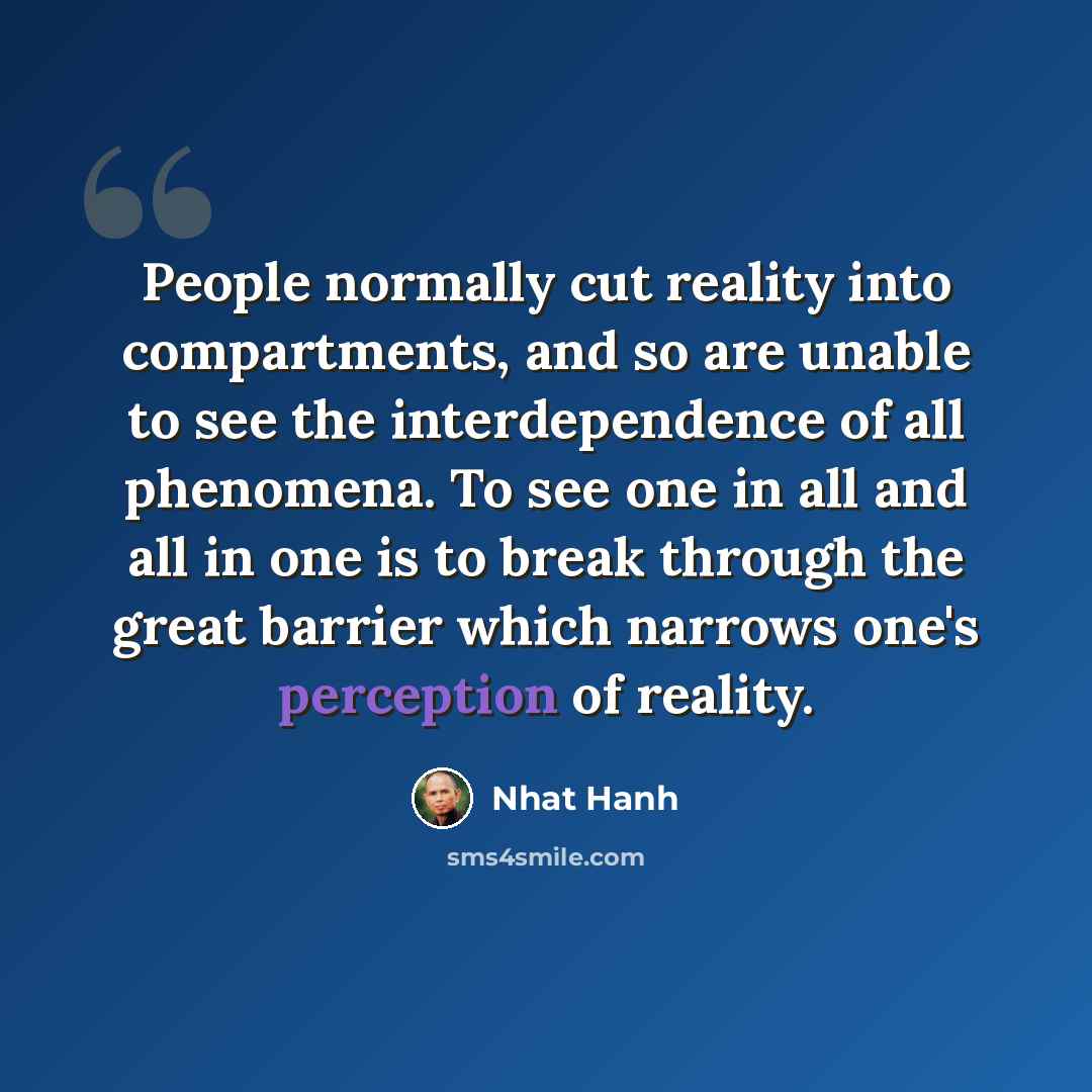 “People normally cut reality into compartments, and so are unable to see the interdependence of all phenomena. To see one in all and all in one is to break through the great barrier which narrows one's perception of reality.” quote by Nhat Hanh